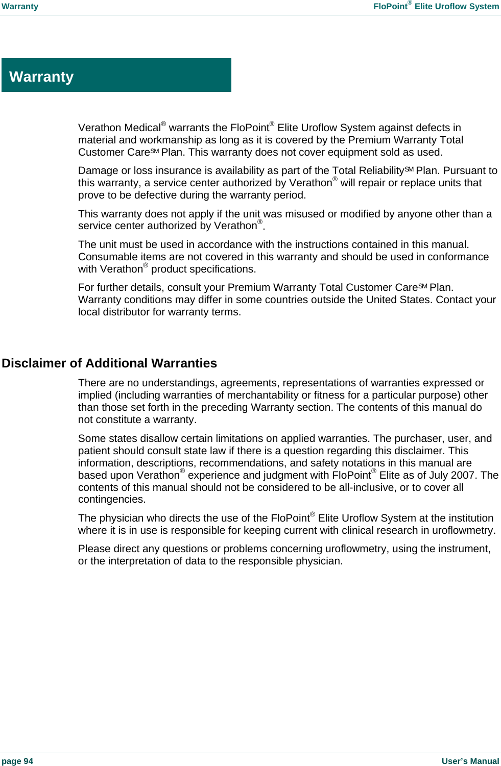 Warranty  FloPoint&reg; Elite Uroflow System page 94    User&rsquo;s Manual  Warranty Verathon Medical&reg; warrants the FloPoint&reg; Elite Uroflow System against defects in material and workmanship as long as it is covered by the Premium Warranty Total Customer CareSM Plan. This warranty does not cover equipment sold as used. Damage or loss insurance is availability as part of the Total ReliabilitySM Plan. Pursuant to this warranty, a service center authorized by Verathon&reg; will repair or replace units that prove to be defective during the warranty period. This warranty does not apply if the unit was misused or modified by anyone other than a service center authorized by Verathon&reg;. The unit must be used in accordance with the instructions contained in this manual. Consumable items are not covered in this warranty and should be used in conformance with Verathon&reg; product specifications. For further details, consult your Premium Warranty Total Customer CareSM Plan. Warranty conditions may differ in some countries outside the United States. Contact your local distributor for warranty terms.  Disclaimer of Additional Warranties There are no understandings, agreements, representations of warranties expressed or implied (including warranties of merchantability or fitness for a particular purpose) other than those set forth in the preceding Warranty section. The contents of this manual do not constitute a warranty. Some states disallow certain limitations on applied warranties. The purchaser, user, and patient should consult state law if there is a question regarding this disclaimer. This information, descriptions, recommendations, and safety notations in this manual are based upon Verathon&reg; experience and judgment with FloPoint&reg; Elite as of July 2007. The contents of this manual should not be considered to be all-inclusive, or to cover all contingencies. The physician who directs the use of the FloPoint&reg; Elite Uroflow System at the institution where it is in use is responsible for keeping current with clinical research in uroflowmetry. Please direct any questions or problems concerning uroflowmetry, using the instrument, or the interpretation of data to the responsible physician.  Warranty 
