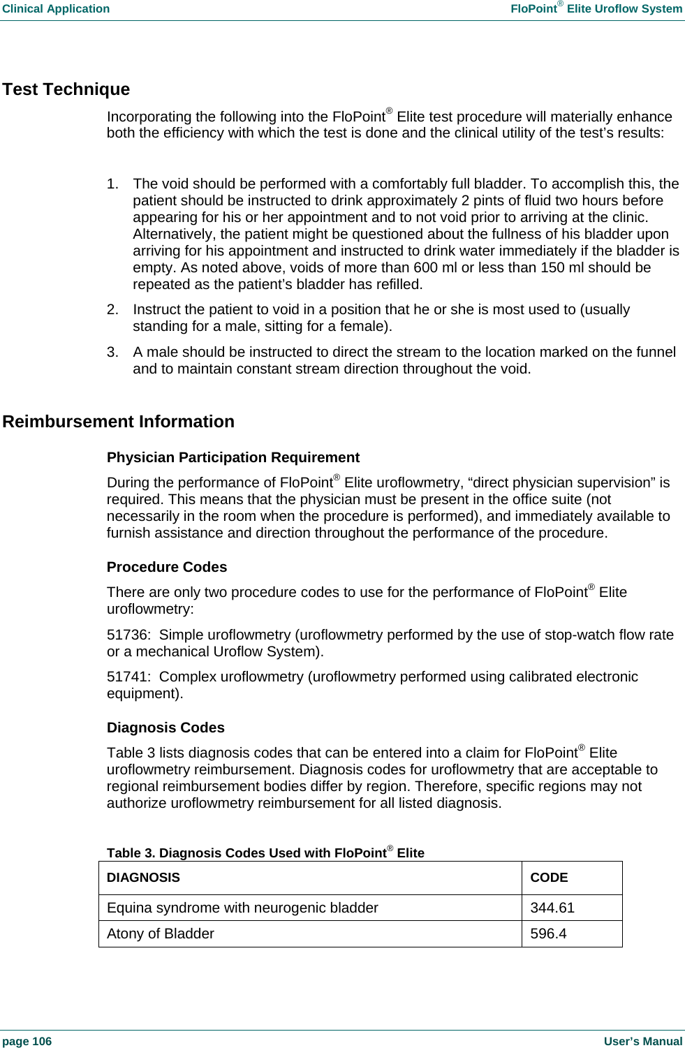 Clinical Application    FloPoint&reg; Elite Uroflow System page 106    User&rsquo;s Manual Test Technique Incorporating the following into the FloPoint&reg; Elite test procedure will materially enhance both the efficiency with which the test is done and the clinical utility of the test&rsquo;s results:  1.  The void should be performed with a comfortably full bladder. To accomplish this, the patient should be instructed to drink approximately 2 pints of fluid two hours before appearing for his or her appointment and to not void prior to arriving at the clinic. Alternatively, the patient might be questioned about the fullness of his bladder upon arriving for his appointment and instructed to drink water immediately if the bladder is empty. As noted above, voids of more than 600 ml or less than 150 ml should be repeated as the patient&rsquo;s bladder has refilled. 2.  Instruct the patient to void in a position that he or she is most used to (usually standing for a male, sitting for a female). 3.  A male should be instructed to direct the stream to the location marked on the funnel and to maintain constant stream direction throughout the void.  Reimbursement Information Physician Participation Requirement During the performance of FloPoint&reg; Elite uroflowmetry, &ldquo;direct physician supervision&rdquo; is required. This means that the physician must be present in the office suite (not necessarily in the room when the procedure is performed), and immediately available to furnish assistance and direction throughout the performance of the procedure. Procedure Codes There are only two procedure codes to use for the performance of FloPoint&reg; Elite uroflowmetry: 51736:  Simple uroflowmetry (uroflowmetry performed by the use of stop-watch flow rate or a mechanical Uroflow System). 51741:  Complex uroflowmetry (uroflowmetry performed using calibrated electronic equipment). Diagnosis Codes Table 3 lists diagnosis codes that can be entered into a claim for FloPoint&reg; Elite uroflowmetry reimbursement. Diagnosis codes for uroflowmetry that are acceptable to regional reimbursement bodies differ by region. Therefore, specific regions may not authorize uroflowmetry reimbursement for all listed diagnosis.  Table 3. Diagnosis Codes Used with FloPoint&reg; Elite DIAGNOSIS CODE Equina syndrome with neurogenic bladder  344.61 Atony of Bladder  596.4 
