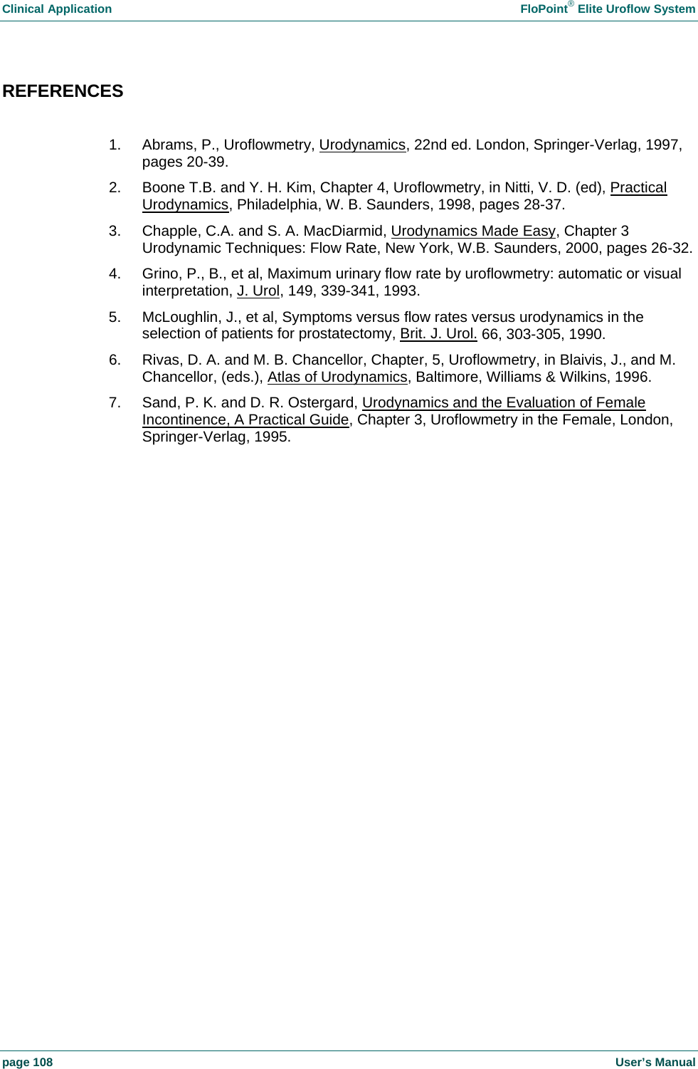 Clinical Application    FloPoint&reg; Elite Uroflow System page 108    User&rsquo;s Manual REFERENCES  1.  Abrams, P., Uroflowmetry, Urodynamics, 22nd ed. London, Springer-Verlag, 1997, pages 20-39. 2.  Boone T.B. and Y. H. Kim, Chapter 4, Uroflowmetry, in Nitti, V. D. (ed), Practical Urodynamics, Philadelphia, W. B. Saunders, 1998, pages 28-37. 3.  Chapple, C.A. and S. A. MacDiarmid, Urodynamics Made Easy, Chapter 3 Urodynamic Techniques: Flow Rate, New York, W.B. Saunders, 2000, pages 26-32. 4.  Grino, P., B., et al, Maximum urinary flow rate by uroflowmetry: automatic or visual interpretation, J. Urol, 149, 339-341, 1993. 5.  McLoughlin, J., et al, Symptoms versus flow rates versus urodynamics in the selection of patients for prostatectomy, Brit. J. Urol. 66, 303-305, 1990. 6.  Rivas, D. A. and M. B. Chancellor, Chapter, 5, Uroflowmetry, in Blaivis, J., and M. Chancellor, (eds.), Atlas of Urodynamics, Baltimore, Williams &amp; Wilkins, 1996.  7.  Sand, P. K. and D. R. Ostergard, Urodynamics and the Evaluation of Female Incontinence, A Practical Guide, Chapter 3, Uroflowmetry in the Female, London, Springer-Verlag, 1995.    