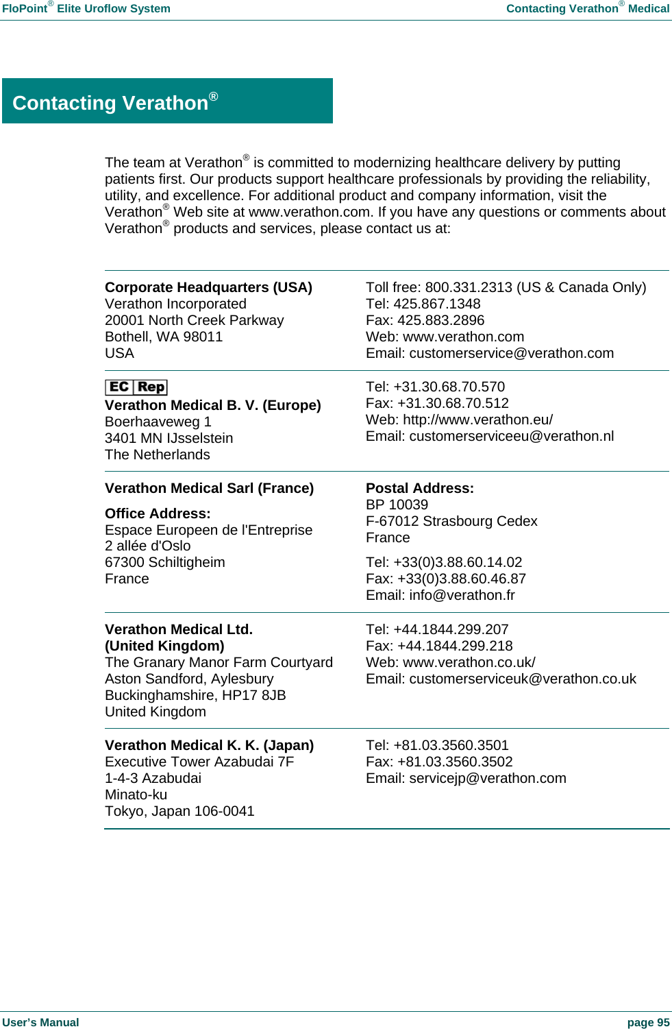 FloPoint&reg; Elite Uroflow System    Contacting Verathon&reg; Medical User&rsquo;s Manual    page 95  Contacting Verathon&reg; The team at Verathon&reg; is committed to modernizing healthcare delivery by putting patients first. Our products support healthcare professionals by providing the reliability, utility, and excellence. For additional product and company information, visit the Verathon&reg; Web site at www.verathon.com. If you have any questions or comments about Verathon&reg; products and services, please contact us at:  Corporate Headquarters (USA) Verathon Incorporated 20001 North Creek Parkway Bothell, WA 98011 USA   Toll free: 800.331.2313 (US &amp; Canada Only) Tel: 425.867.1348  Fax: 425.883.2896 Web: www.verathon.com  Email: customerservice@verathon.com  Verathon Medical B. V. (Europe) Boerhaaveweg 1 3401 MN IJsselstein The Netherlands  Tel: +31.30.68.70.570 Fax: +31.30.68.70.512 Web: http://www.verathon.eu/ Email: customerserviceeu@verathon.nl Verathon Medical Sarl (France) Office Address: Espace Europeen de l'Entreprise 2 all&eacute;e d'Oslo 67300 Schiltigheim France  Postal Address: BP 10039 F-67012 Strasbourg Cedex France Tel: +33(0)3.88.60.14.02  Fax: +33(0)3.88.60.46.87 Email: info@verathon.fr Verathon Medical Ltd.  (United Kingdom) The Granary Manor Farm CourtyardAston Sandford, Aylesbury Buckinghamshire, HP17 8JB  United Kingdom  Tel: +44.1844.299.207 Fax: +44.1844.299.218 Web: www.verathon.co.uk/ Email: customerserviceuk@verathon.co.uk Verathon Medical K. K. (Japan) Executive Tower Azabudai 7F 1-4-3 Azabudai Minato-ku  Tokyo, Japan 106-0041  Tel: +81.03.3560.3501 Fax: +81.03.3560.3502 Email: servicejp@verathon.com  Contacting Verathon&reg; 