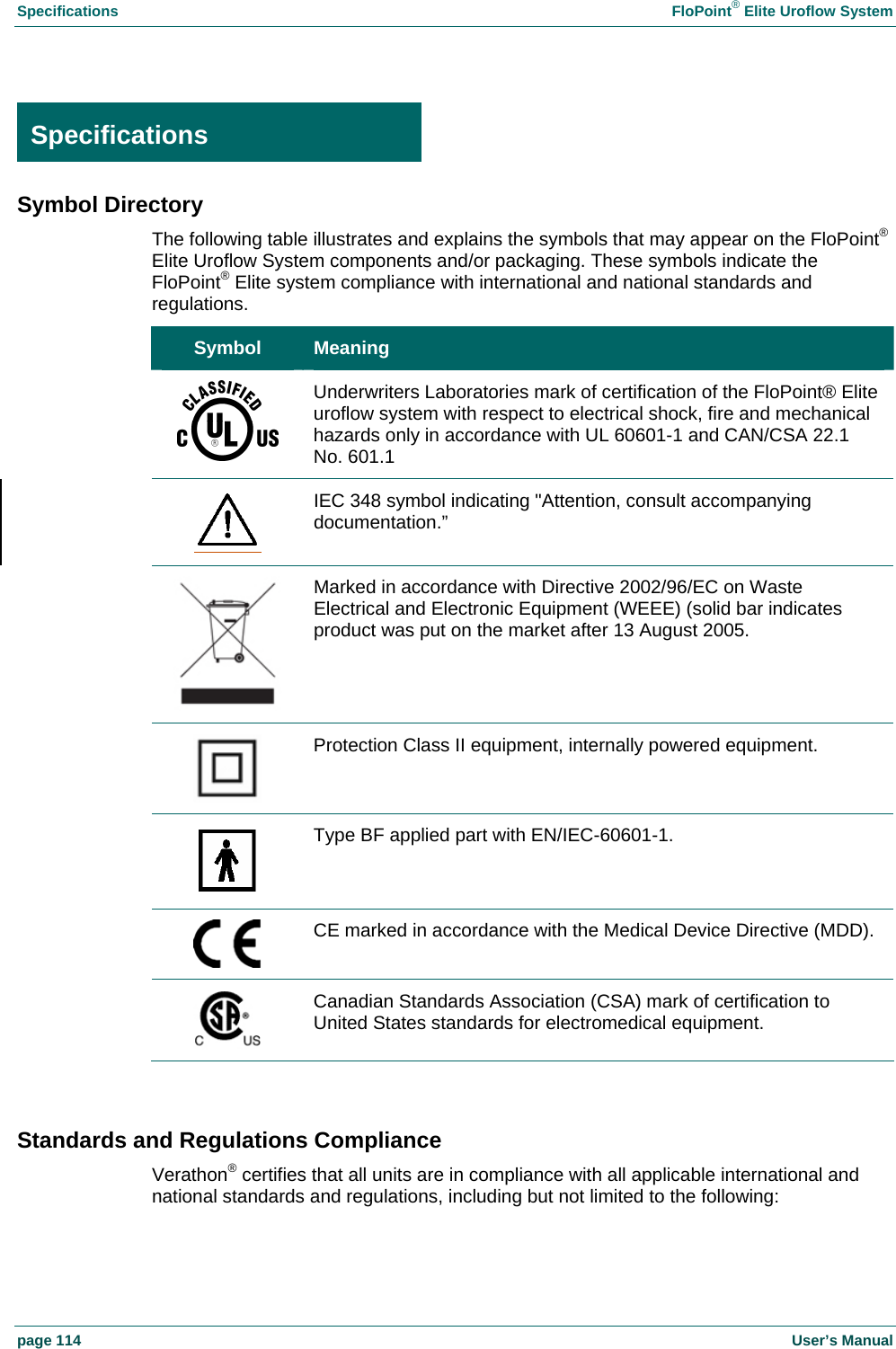 Specifications  FloPoint&reg; Elite Uroflow System page 114    User&rsquo;s Manual  Specifications Symbol Directory The following table illustrates and explains the symbols that may appear on the FloPoint&reg; Elite Uroflow System components and/or packaging. These symbols indicate the FloPoint&reg; Elite system compliance with international and national standards and regulations. Symbol  Meaning  Underwriters Laboratories mark of certification of the FloPoint&reg; Elite uroflow system with respect to electrical shock, fire and mechanical hazards only in accordance with UL 60601-1 and CAN/CSA 22.1 No. 601.1  IEC 348 symbol indicating "Attention, consult accompanying documentation.&rdquo;  Marked in accordance with Directive 2002/96/EC on Waste Electrical and Electronic Equipment (WEEE) (solid bar indicates product was put on the market after 13 August 2005.  Protection Class II equipment, internally powered equipment.  Type BF applied part with EN/IEC-60601-1.  CE marked in accordance with the Medical Device Directive (MDD).  Canadian Standards Association (CSA) mark of certification to United States standards for electromedical equipment.  Standards and Regulations Compliance Verathon&reg; certifies that all units are in compliance with all applicable international and national standards and regulations, including but not limited to the following: Specifications 