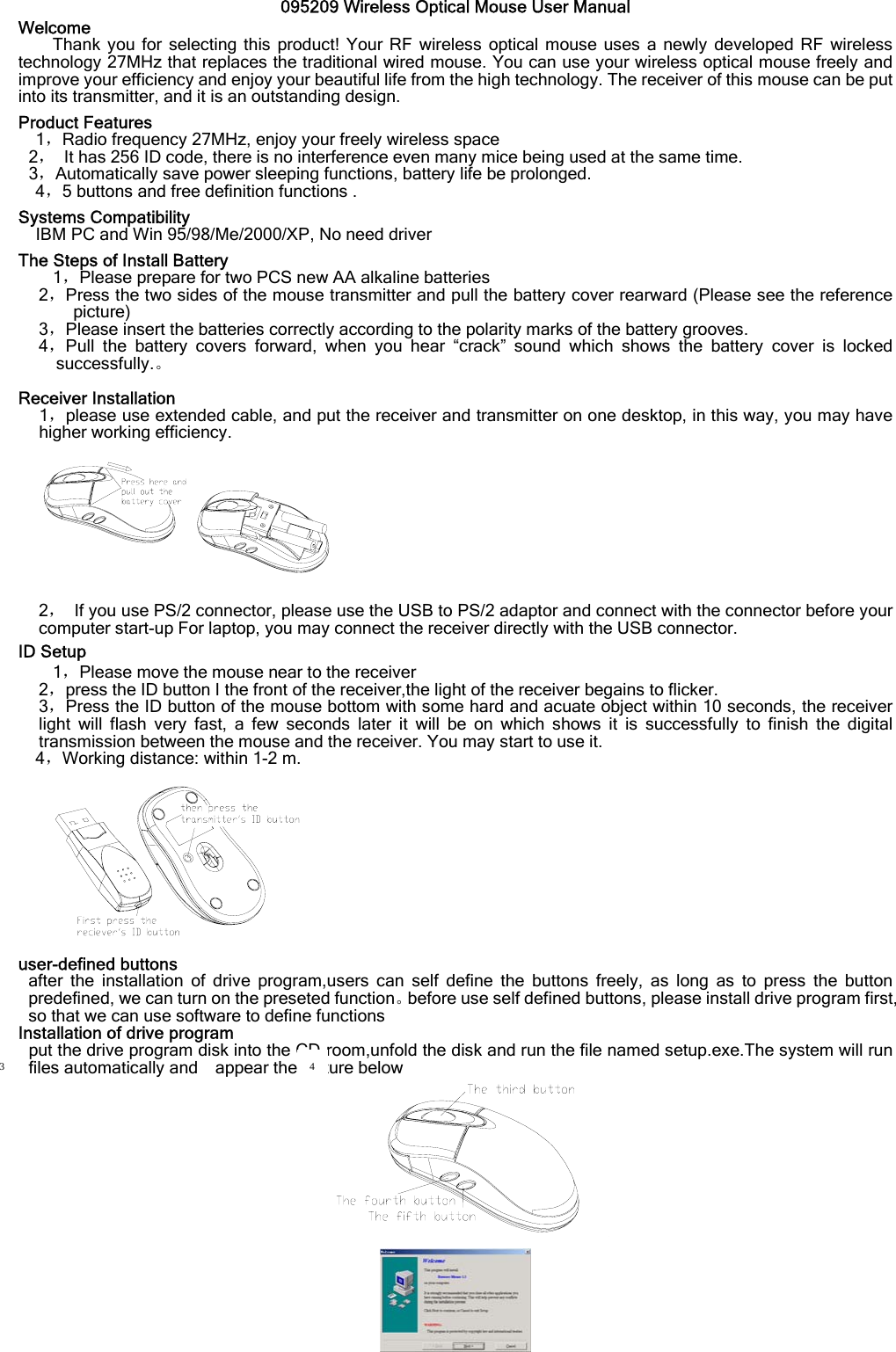 095209 Wireless Optical Mouse User Manual Welcome Thank you for selecting this product! Your RF wireless optical mouse uses a newly developed RF wireless technology 27MHz that replaces the traditional wired mouse. You can use your wireless optical mouse freely and improve your efficiency and enjoy your beautiful life from the high technology. The receiver of this mouse can be put into its transmitter, and it is an outstanding design.   Product Features 1，Radio frequency 27MHz, enjoy your freely wireless space 2，  It has 256 ID code, there is no interference even many mice being used at the same time. 3，Automatically save power sleeping functions, battery life be prolonged. 4，5 buttons and free definition functions .  Systems Compatibility     IBM PC and Win 95/98/Me/2000/XP, No need driver  The Steps of Install Battery 1，Please prepare for two PCS new AA alkaline batteries 2，Press the two sides of the mouse transmitter and pull the battery cover rearward (Please see the reference picture) 3，Please insert the batteries correctly according to the polarity marks of the battery grooves. 4，Pull the battery covers forward, when you hear “crack” sound which shows the battery cover is locked successfully.。  Receiver Installation 1，please use extended cable, and put the receiver and transmitter on one desktop, in this way, you may have higher working efficiency.   2，  If you use PS/2 connector, please use the USB to PS/2 adaptor and connect with the connector before your computer start-up For laptop, you may connect the receiver directly with the USB connector. ID Setup 1，Please move the mouse near to the receiver 2，press the ID button I the front of the receiver,the light of the receiver begains to flicker. 3，Press the ID button of the mouse bottom with some hard and acuate object within 10 seconds, the receiver light will flash very fast, a few seconds later it will be on which shows it is successfully to finish the digital transmission between the mouse and the receiver. You may start to use it. 4，Working distance: within 1-2 m.  user-defined buttons after the installation of drive program,users can self define the buttons freely, as long as to press the button predefined, we can turn on the preseted function。before use self defined buttons, please install drive program first, so that we can use software to define functions Installation of drive program put the drive program disk into the CD-room,unfold the disk and run the file named setup.exe.The system will run files automatically and    appear the picture below    3  4 