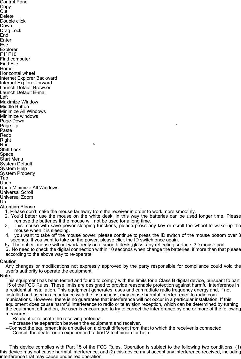 Control Panel            Copy                 Cut                   Delete                 Double click            Down                 Drag Lock             End                   Enter                  Esc                   Explorer               F1~F10                Find computer          Find File               Home                 Horizontal wheel        Internet Explorer Backward       Internet Explorer forward         Launch Default Browser          Launch Default E-mail               Left                              Maximize Window                  Middle Button                     Minimize All Windows               Minimize windows                  Page Down                        Page Up                           Paste                              Redo                              Right                              Run                               Shift Lock                            Space                            Start Menu                         System Default                     System Help                      System Property                    Tab                               Undo                             Undo Minimize All Windows           Universal Scroll                     Universal Zoom                     Up                               Attention Please 1, Please don’t make the mouse far away from the receiver in order to work more smoothly. 2, You’d better use the mouse on the white desk, in this way the batteries can be used longer time. Please remove the batteries if the mouse will not be used for a long time.   3,  This mouse with save power sleeping functions, please press any key or scroll the wheel to wake up the mouse when it is sleeping. 4,    you want to take off the mouse power, please continue to press the ID switch of the mouse bottom over 3 seconds. If you want to take on the power, please click the ID switch once again. 5，The optical mouse will not work freely on a smooth desk ,glass, any reflecting surface, 3D mouse pad. 6，No need to check the digital connection within 10 seconds when change the batteries, if more than that please according to the above way to re-operate.  Caution Any changes or modifications not expressly approved by the party responsible for compliance could void the user&apos;s authority to operate the equipment. Note This equipment has been tested and found to comply with the limits for a Class B digital device, pursuant to part 15 of the FCC Rules. These limits are designed to provide reasonable protection against harmful interference in a residential installation. This equipment generates, uses and can radiate radio frequency energy and, if not installed and used in accordance with the instructions, may cause harmful interfer- ence to radio com- munications. However, there is no guarantee that interference will not occur in a particular installation. If this equipment does cause harmful interference to radio or television reception, which can be determined by turning the equipment off and on, the user is encouraged to try to correct the interference by one or more of the following measures: --Reorient or relocate the receiving antenna. --Increase the separation between the equipment and receiver. --Connect the equipment into an outlet on a circuit different from that to which the receiver is connected. --Consult the dealer or an experienced radio/TV technician for help.   This device complies with Part 15 of the FCC Rules. Operation is subject to the following two conditions: (1) this device may not cause harmful interference, and (2) this device must accept any interference received, including interference that may cause undesired operation. 910