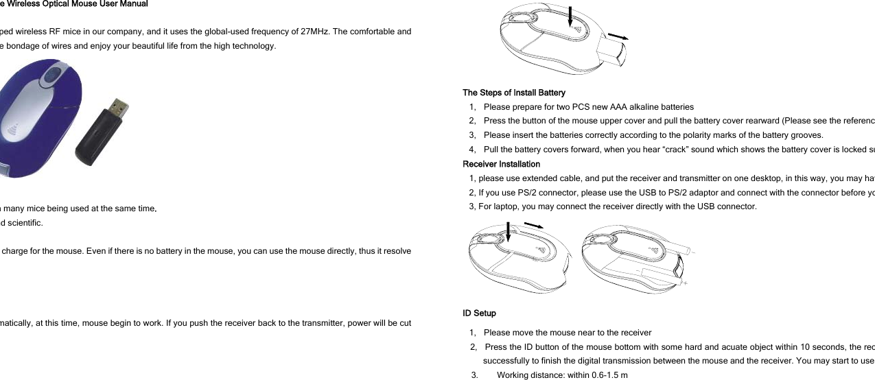 e Wireless Optical Mouse User Manual ped wireless RF mice in our company, and it uses the global-used frequency of 27MHz. The comfortable and e bondage of wires and enjoy your beautiful life from the high technology.  n many mice being used at the same time. nd scientific.   charge for the mouse. Even if there is no battery in the mouse, you can use the mouse directly, thus it resolve matically, at this time, mouse begin to work. If you push the receiver back to the transmitter, power will be cut  The Steps of Install Battery 1,    Please prepare for two PCS new AAA alkaline batteries 2,    Press the button of the mouse upper cover and pull the battery cover rearward (Please see the referenc3,    Please insert the batteries correctly according to the polarity marks of the battery grooves. 4,    Pull the battery covers forward, when you hear “crack” sound which shows the battery cover is locked suReceiver Installation 1, please use extended cable, and put the receiver and transmitter on one desktop, in this way, you may hav2, If you use PS/2 connector, please use the USB to PS/2 adaptor and connect with the connector before yo3, For laptop, you may connect the receiver directly with the USB connector.  ID Setup 1,    Please move the mouse near to the receiver 2,   Press the ID button of the mouse bottom with some hard and acuate object within 10 seconds, the recsuccessfully to finish the digital transmission between the mouse and the receiver. You may start to use 3. Working distance: within 0.6-1.5 m 