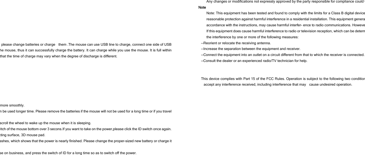 , please change batteries or charge    them .The mouse can use USB line to charge, connect one side of USB he mouse, thus it can successfully charge the battery. It can charge while you use the mouse. It is full within that the time of charge may vary when the degree of discharge is different.   more smoothly. n be used longer time. Please remove the batteries if the mouse will not be used for a long time or if you travel scroll the wheel to wake up the mouse when it is sleeping. witch of the mouse bottom over 3 secons.If you want to take on the power,please click the ID switch once again. cting surface, 3D mouse pad. ashes, which shows that the power is nearly finished. Please change the proper-sized new battery or charge it se on business, and press the switch of ID for a long time so as to switch off the power.   Any changes or modifications not expressly approved by the party responsible for compliance could vNote Note: This equipment has been tested and found to comply with the limits for a Class B digital devicereasonable protection against harmful interference in a residential installation. This equipment generaaccordance with the instructions, may cause harmful interfer- ence to radio communications. HoweveIf this equipment does cause harmful interference to radio or television reception, which can be determthe interference by one or more of the following measures: --Reorient or relocate the receiving antenna. --Increase the separation between the equipment and receiver. --Connect the equipment into an outlet on a circuit different from that to which the receiver is connected.--Consult the dealer or an experienced radio/TV technician for help.   This device complies with Part 15 of the FCC Rules. Operation is subject to the following two conditionaccept any interference received, including interference that may    cause undesired operation. 