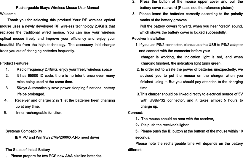   Rechargeable 5keys Wireless Mouse User Manual Welcome  Thank you for selecting this product! Your RF wireless optical mouse uses a newly developed RF wireless technology 2.4GHz that replaces the traditional wired mouse. You can use your wireless optical mouse freely and improve your efficiency and enjoy your beautiful life from the high technology. The accessory laid charger frees you out of changing batteries frequently.  Product Features 1. Radio frequency 2.4GHz, enjoy your freely wireless space 2. It has 65000 ID code, there is no interference even many mice being used at the same time. 3. 5Keys.Automatically save power sleeping functions, battery life be prolonged. 4.        Receiver and charger 2 in 1 let the batteries been charging up at any time. 5.     Inner rechargeable function.   Systems Compatibility IBM PC and Win 95/98/Me/2000/XP,No need driver  The Steps of Install Battery 1.    Please prepare for two PCS new AAA alkaline batteries 2.  Press the button of the mouse upper cover and pull the     battery cover rearward (Please see the reference picture) 3.  Please insert the batteries correctly according to the polarity marks of the battery grooves. Pull the battery covers forward, when you hear “crack” sound, which shows the battery cover is locked successfully. Receiver Installation 1. If you use PS/2 connector, please use the USB to PS/2 adaptor and connect with the connector before your   charger is working, the indication light is red, and when charging finished, the indication light turns green. 2. In order not to waste the power of batteries unexpectedly, we advised you to put the mouse on the charger when you finished using it. But you should pay attention to the charging time. 3.This charger should be linked directly to electrical source of 5V with USB/PS2 connector, and it takes almost 5 hours to charge up. Connect: 1，The mouse should be near with the receiver, 2，Pls push the receiver’s ligher. 3，Please push the ID button at the buttom of the mouse within 10 seconds. Please note the rechargeable time will depends on the battery different. 