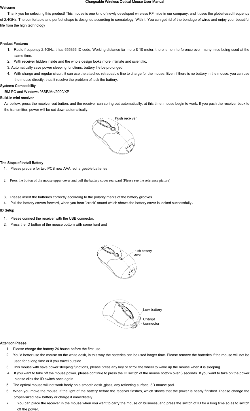 Chargeable Wireless Optical Mouse User Manual Welcome Thank you for selecting this product! This mouse is one kind of newly developed wireless RF mice in our company, and it uses the global-used frequency of 2.4GHz. The comfortable and perfect shape is designed according to somatology. With it, You can get rid of the bondage of wires and enjoy your beautiful life from the high technology   Product Features 1.    Radio frequency 2.4GHz,It has 655366 ID code, Working distance far more 8-10 meter. there is no interference even many mice being used at the same time.     2.    With receiver hidden inside and the whole design looks more intimate and scientific.   3. Automatically save power sleeping functions, battery life be prolonged. 4.    With charge and regular circuit, it can use the attached retraceable line to charge for the mouse. Even if there is no battery in the mouse, you can use the mouse directly, thus it resolve the problem of lack the battery.   Systems Compatibility IBM PC and Windows 98SE/Me/2000/XP Build-in mini receiver As bellow, press the receiver-out button, and the receiver can spring out automatically, at this time, mouse begin to work. If you push the receiver back to the transmitter, power will be cut down automatically.  The Steps of Install Battery 1,    Please prepare for two PCS new AAA rechargeable batteries 2,    Press the button of the mouse upper cover and pull the battery cover rearward (Please see the reference picture) 3,    Please insert the batteries correctly according to the polarity marks of the battery grooves. 4,    Pull the battery covers forward, when you hear “crack” sound which shows the battery cover is locked successfully。 ID Setup 1,    Please connect the receiver with the USB connector. 2,    Press the ID button of the mouse bottom with some hard and  Push battery cover  Charge connectorLow battery Attention Please 1.    Please charge the battery 24 house before the first use. 2.    You’d better use the mouse on the white desk, in this way the batteries can be used longer time. Please remove the batteries if the mouse will not be used for a long time or if you travel outside.   3.    This mouse with save power sleeping functions, please press any key or scroll the wheel to wake up the mouse when it is sleeping. 4.    If you want to take off the mouse power, please continue to press the ID switch of the mouse bottom over 3 seconds. If you want to take on the power, please click the ID switch once again. 5.    The optical mouse will not work freely on a smooth desk ,glass, any reflecting surface, 3D mouse pad. 6.    When you move the mouse, if the light of the battery before the receiver flashes, which shows that the power is nearly finished. Please change the proper-sized new battery or charge it immediately. 7. You can place the receiver in the mouse when you want to carry the mouse on business, and press the switch of ID for a long time so as to switch off the power.   