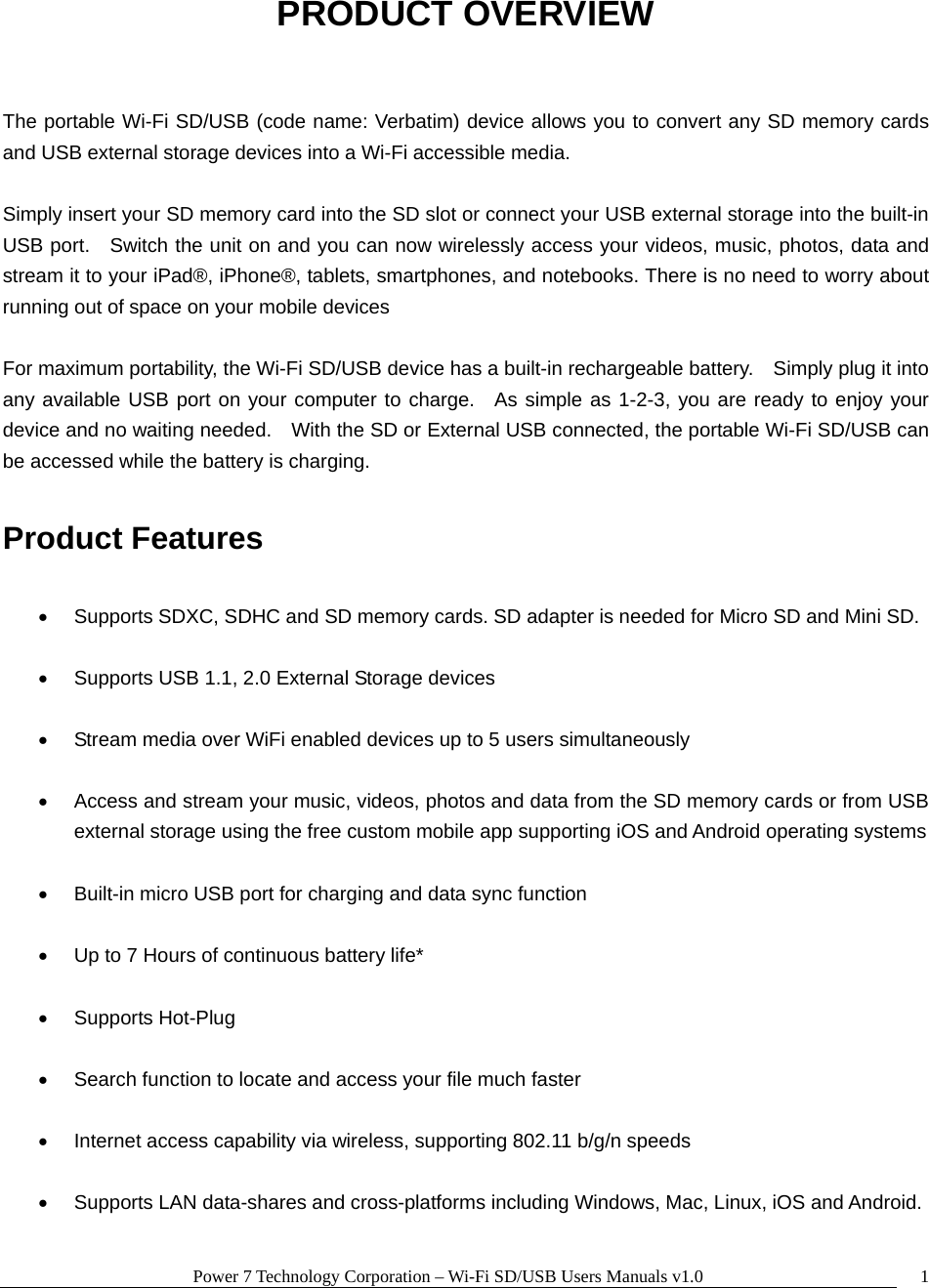 Power 7 Technology Corporation – Wi-Fi SD/USB Users Manuals v1.0  1PRODUCT OVERVIEW  The portable Wi-Fi SD/USB (code name: Verbatim) device allows you to convert any SD memory cards and USB external storage devices into a Wi-Fi accessible media.  Simply insert your SD memory card into the SD slot or connect your USB external storage into the built-in USB port.   Switch the unit on and you can now wirelessly access your videos, music, photos, data and stream it to your iPad®, iPhone®, tablets, smartphones, and notebooks. There is no need to worry about running out of space on your mobile devices    For maximum portability, the Wi-Fi SD/USB device has a built-in rechargeable battery.    Simply plug it into any available USB port on your computer to charge.  As simple as 1-2-3, you are ready to enjoy your device and no waiting needed.    With the SD or External USB connected, the portable Wi-Fi SD/USB can be accessed while the battery is charging.  Product Features  •  Supports SDXC, SDHC and SD memory cards. SD adapter is needed for Micro SD and Mini SD.  •  Supports USB 1.1, 2.0 External Storage devices  •  Stream media over WiFi enabled devices up to 5 users simultaneously  •  Access and stream your music, videos, photos and data from the SD memory cards or from USB external storage using the free custom mobile app supporting iOS and Android operating systems  •  Built-in micro USB port for charging and data sync function  •  Up to 7 Hours of continuous battery life*  • Supports Hot-Plug  •  Search function to locate and access your file much faster  •  Internet access capability via wireless, supporting 802.11 b/g/n speeds  •  Supports LAN data-shares and cross-platforms including Windows, Mac, Linux, iOS and Android.  