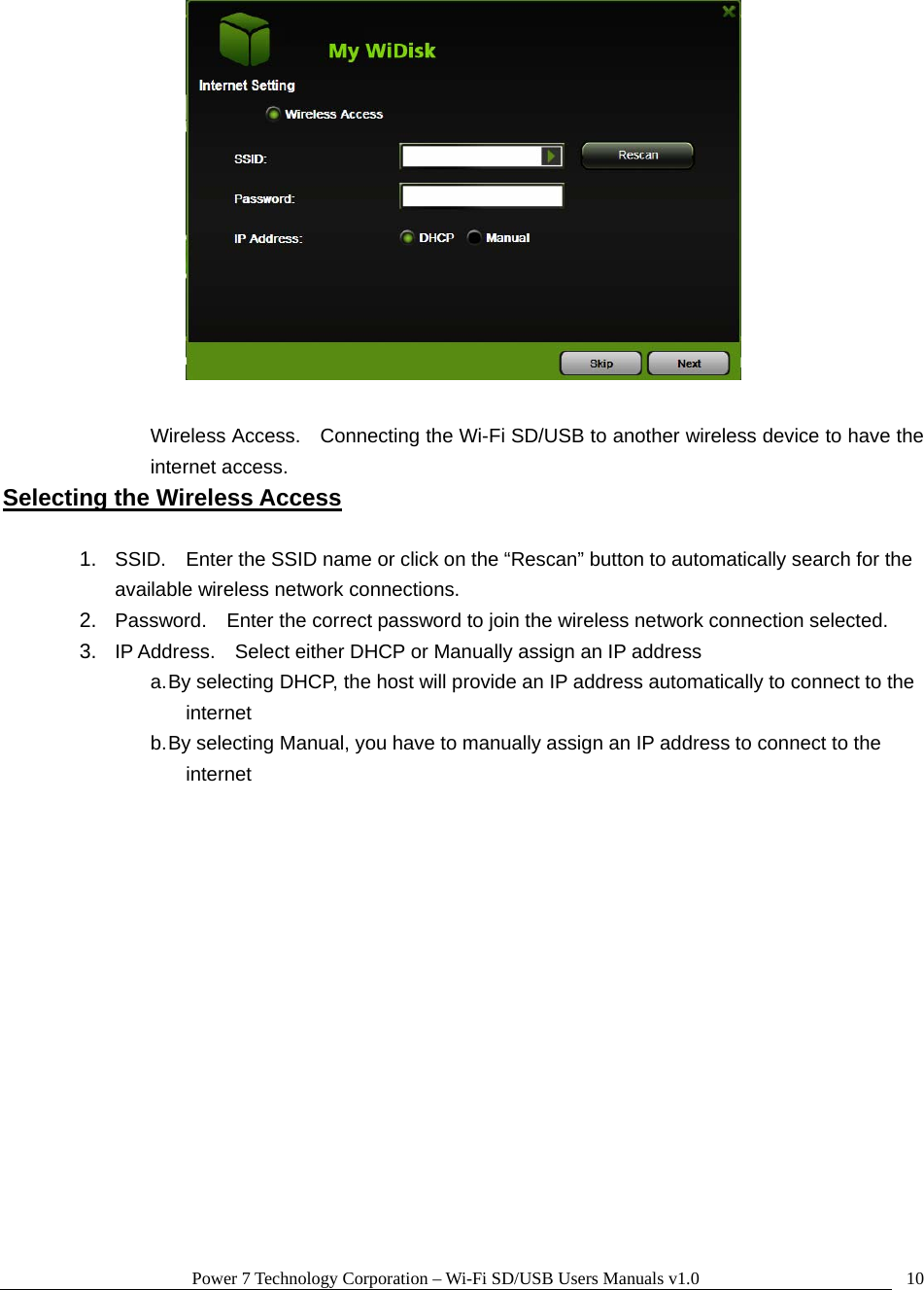 Power 7 Technology Corporation – Wi-Fi SD/USB Users Manuals v1.0  10  Wireless Access.    Connecting the Wi-Fi SD/USB to another wireless device to have the internet access. Selecting the Wireless Access  1.  SSID.    Enter the SSID name or click on the “Rescan” button to automatically search for the available wireless network connections. 2.  Password.    Enter the correct password to join the wireless network connection selected.     3.  IP Address.    Select either DHCP or Manually assign an IP address a. By selecting DHCP, the host will provide an IP address automatically to connect to the internet b. By selecting Manual, you have to manually assign an IP address to connect to the internet   