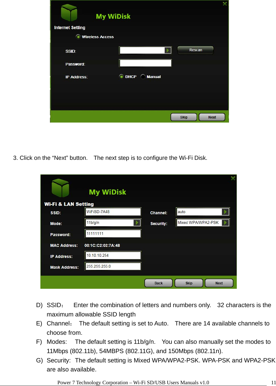 Power 7 Technology Corporation – Wi-Fi SD/USB Users Manuals v1.0  11    3. Click on the “Next” button.    The next step is to configure the Wi-Fi Disk.    D) SSID：    Enter the combination of letters and numbers only.    32 characters is the maximum allowable SSID length   E) Channel：  The default setting is set to Auto.    There are 14 available channels to choose from. F)  Modes:  The default setting is 11b/g/n.    You can also manually set the modes to 11Mbps (802.11b), 54MBPS (802.11G), and 150Mbps (802.11n). G)  Security:  The default setting is Mixed WPA/WPA2-PSK. WPA-PSK and WPA2-PSK are also available. 