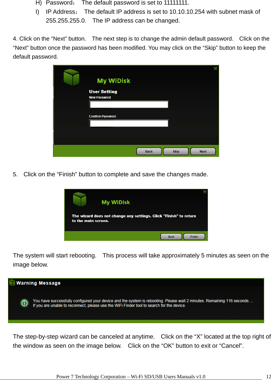 Power 7 Technology Corporation – Wi-Fi SD/USB Users Manuals v1.0  12H) Password：  The default password is set to 11111111. I) IP Address：  The default IP address is set to 10.10.10.254 with subnet mask of 255.255.255.0.    The IP address can be changed.  4. Click on the “Next” button.    The next step is to change the admin default password.    Click on the “Next” button once the password has been modified. You may click on the “Skip” button to keep the default password.   5.  Click on the “Finish” button to complete and save the changes made.      The system will start rebooting.    This process will take approximately 5 minutes as seen on the image below.    The step-by-step wizard can be canceled at anytime.    Click on the “X” located at the top right of the window as seen on the image below.    Click on the “OK” button to exit or “Cancel”.  
