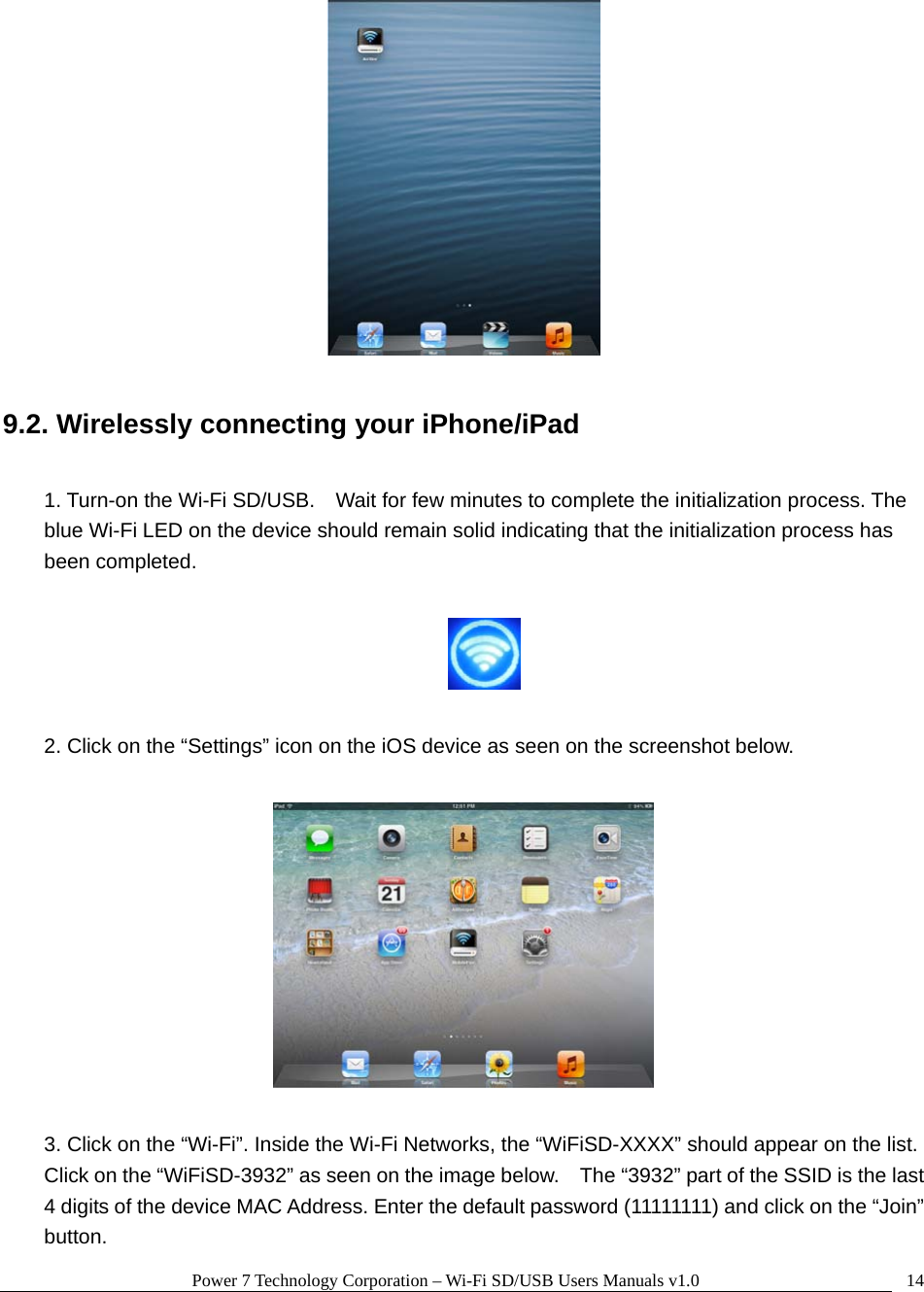 Power 7 Technology Corporation – Wi-Fi SD/USB Users Manuals v1.0  14  9.2. Wirelessly connecting your iPhone/iPad  1. Turn-on the Wi-Fi SD/USB.    Wait for few minutes to complete the initialization process. The blue Wi-Fi LED on the device should remain solid indicating that the initialization process has been completed.    2. Click on the “Settings” icon on the iOS device as seen on the screenshot below.    3. Click on the “Wi-Fi”. Inside the Wi-Fi Networks, the “WiFiSD-XXXX” should appear on the list.   Click on the “WiFiSD-3932” as seen on the image below.    The “3932” part of the SSID is the last 4 digits of the device MAC Address. Enter the default password (11111111) and click on the “Join” button. 