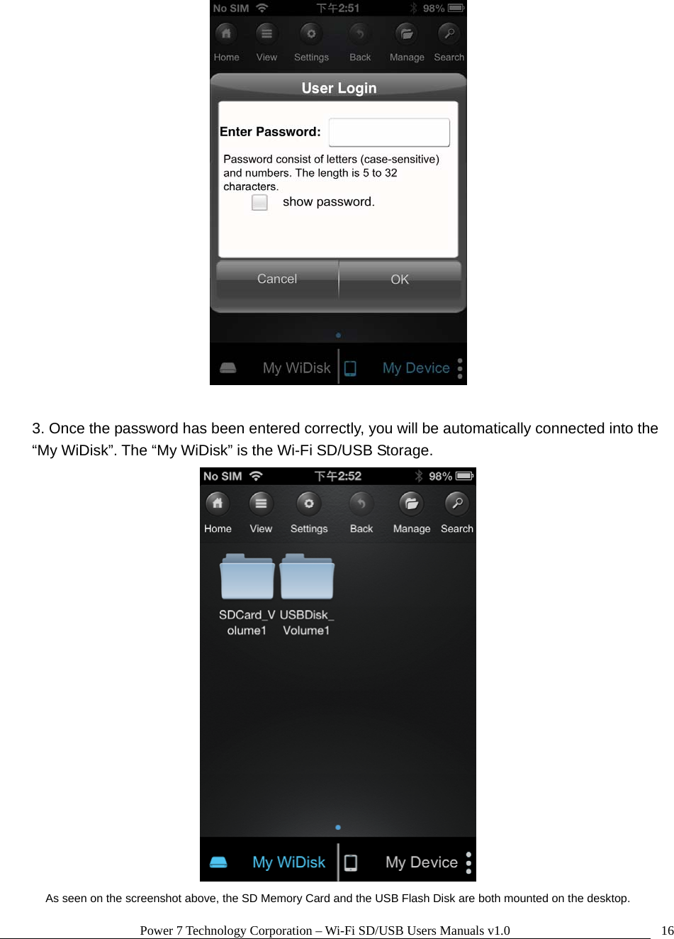 Power 7 Technology Corporation – Wi-Fi SD/USB Users Manuals v1.0  16  3. Once the password has been entered correctly, you will be automatically connected into the “My WiDisk”. The “My WiDisk” is the Wi-Fi SD/USB Storage.  As seen on the screenshot above, the SD Memory Card and the USB Flash Disk are both mounted on the desktop. 