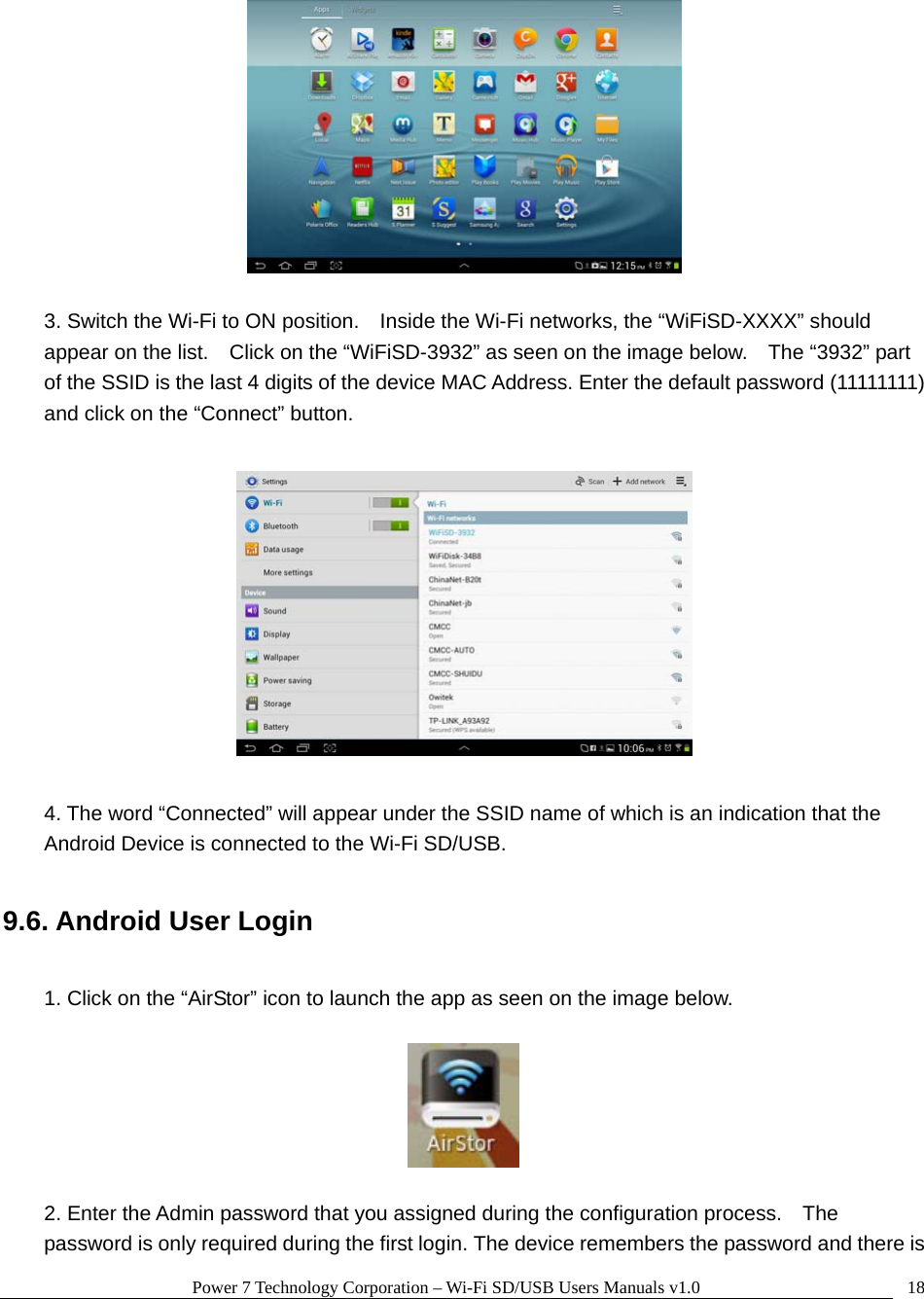 Power 7 Technology Corporation – Wi-Fi SD/USB Users Manuals v1.0  18  3. Switch the Wi-Fi to ON position.    Inside the Wi-Fi networks, the “WiFiSD-XXXX” should appear on the list.    Click on the “WiFiSD-3932” as seen on the image below.    The “3932” part of the SSID is the last 4 digits of the device MAC Address. Enter the default password (11111111) and click on the “Connect” button.    4. The word “Connected” will appear under the SSID name of which is an indication that the Android Device is connected to the Wi-Fi SD/USB.  9.6. Android User Login  1. Click on the “AirStor” icon to launch the app as seen on the image below.    2. Enter the Admin password that you assigned during the configuration process.    The password is only required during the first login. The device remembers the password and there is 