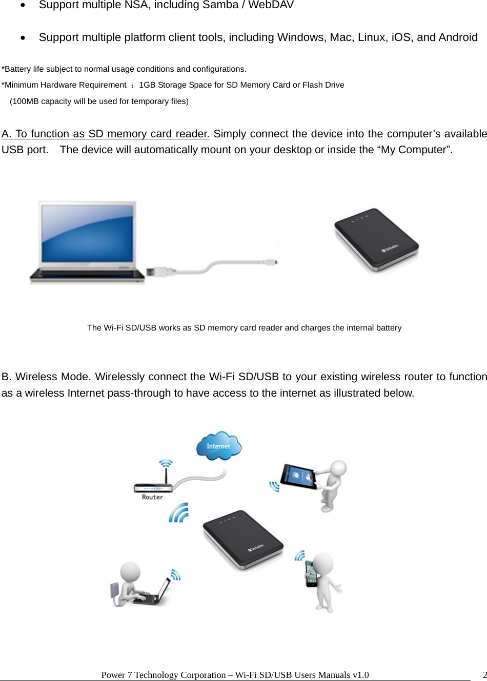 Power 7 Technology Corporation – Wi-Fi SD/USB Users Manuals v1.0  2•  Support multiple NSA, including Samba / WebDAV  •  Support multiple platform client tools, including Windows, Mac, Linux, iOS, and Android  *Battery life subject to normal usage conditions and configurations. *Minimum Hardware Requirement  ：1GB Storage Space for SD Memory Card or Flash Drive  (100MB capacity will be used for temporary files)  A. To function as SD memory card reader. Simply connect the device into the computer’s available USB port.    The device will automatically mount on your desktop or inside the “My Computer”.       The Wi-Fi SD/USB works as SD memory card reader and charges the internal battery   B. Wireless Mode. Wirelessly connect the Wi-Fi SD/USB to your existing wireless router to function as a wireless Internet pass-through to have access to the internet as illustrated below.   