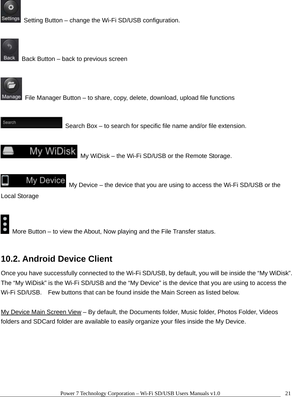 Power 7 Technology Corporation – Wi-Fi SD/USB Users Manuals v1.0  21   Setting Button – change the Wi-Fi SD/USB configuration.      Back Button – back to previous screen    File Manager Button – to share, copy, delete, download, upload file functions    Search Box – to search for specific file name and/or file extension.    My WiDisk – the Wi-Fi SD/USB or the Remote Storage.    My Device – the device that you are using to access the Wi-Fi SD/USB or the Local Storage    More Button – to view the About, Now playing and the File Transfer status.  10.2. Android Device Client Once you have successfully connected to the Wi-Fi SD/USB, by default, you will be inside the “My WiDisk”.   The “My WiDisk” is the Wi-Fi SD/USB and the “My Device” is the device that you are using to access the Wi-Fi SD/USB.    Few buttons that can be found inside the Main Screen as listed below.  My Device Main Screen View – By default, the Documents folder, Music folder, Photos Folder, Videos folders and SDCard folder are available to easily organize your files inside the My Device.  