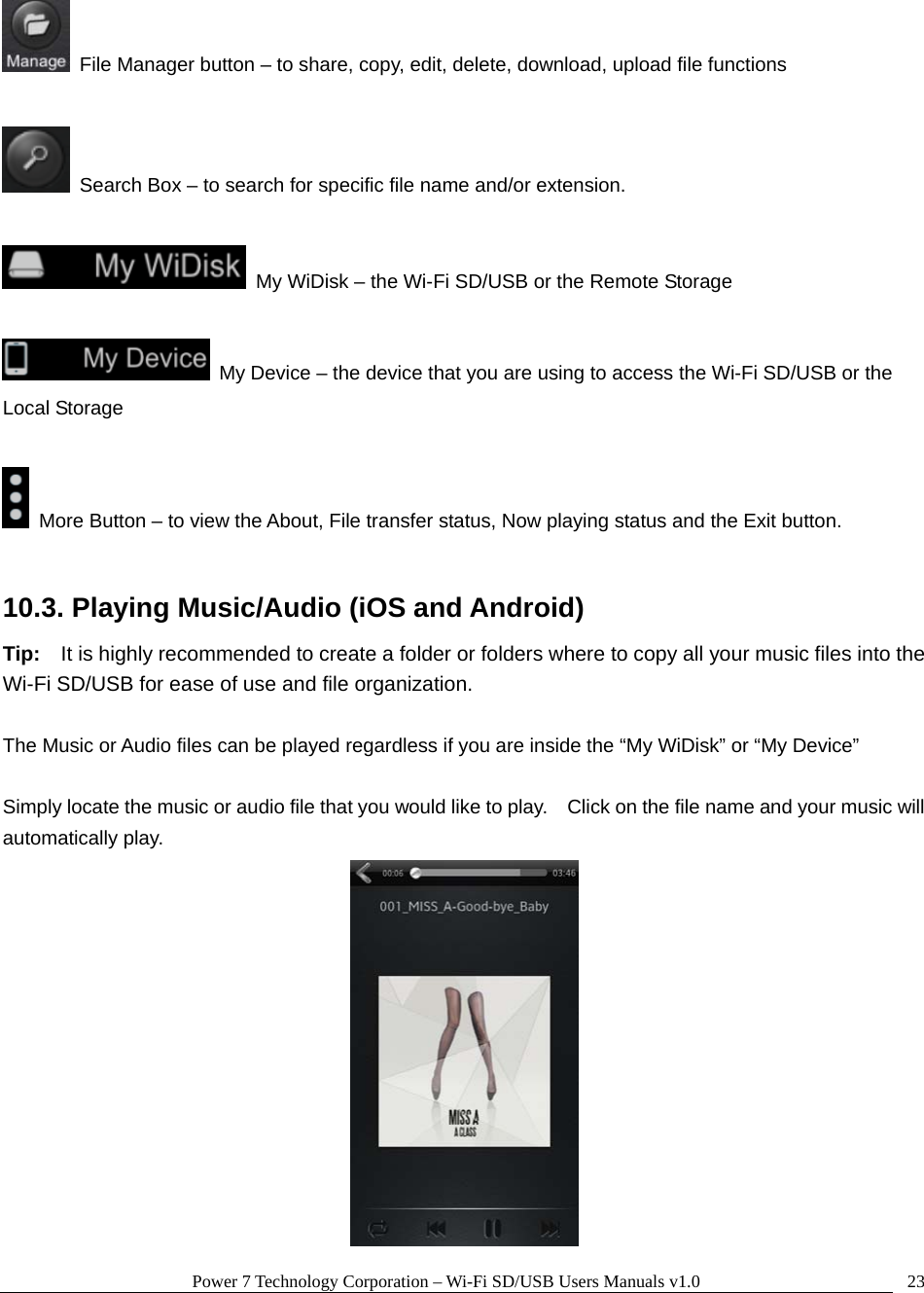 Power 7 Technology Corporation – Wi-Fi SD/USB Users Manuals v1.0  23  File Manager button – to share, copy, edit, delete, download, upload file functions    Search Box – to search for specific file name and/or extension.    My WiDisk – the Wi-Fi SD/USB or the Remote Storage    My Device – the device that you are using to access the Wi-Fi SD/USB or the Local Storage    More Button – to view the About, File transfer status, Now playing status and the Exit button.  10.3. Playing Music/Audio (iOS and Android) Tip:    It is highly recommended to create a folder or folders where to copy all your music files into the Wi-Fi SD/USB for ease of use and file organization.  The Music or Audio files can be played regardless if you are inside the “My WiDisk” or “My Device”      Simply locate the music or audio file that you would like to play.    Click on the file name and your music will automatically play.  