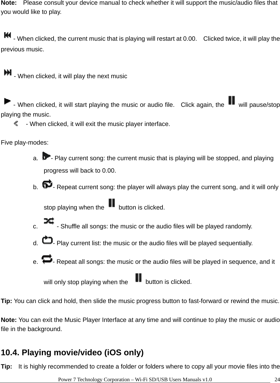 Power 7 Technology Corporation – Wi-Fi SD/USB Users Manuals v1.0  24 Note:  Please consult your device manual to check whether it will support the music/audio files that you would like to play.    - When clicked, the current music that is playing will restart at 0.00.    Clicked twice, it will play the previous music.    - When clicked, it will play the next music    - When clicked, it will start playing the music or audio file.    Click again, the will pause/stop playing the music.   - When clicked, it will exit the music player interface.    Five play-modes: a.  - Play current song: the current music that is playing will be stopped, and playing progress will back to 0.00. b.  - Repeat current song: the player will always play the current song, and it will only stop playing when the button is clicked. c.   - Shuffle all songs: the music or the audio files will be played randomly. d.  - Play current list: the music or the audio files will be played sequentially. e.  - Repeat all songs: the music or the audio files will be played in sequence, and it will only stop playing when the  button is clicked.  Tip: You can click and hold, then slide the music progress button to fast-forward or rewind the music.  Note: You can exit the Music Player Interface at any time and will continue to play the music or audio file in the background.      10.4. Playing movie/video (iOS only) Tip:    It is highly recommended to create a folder or folders where to copy all your movie files into the 