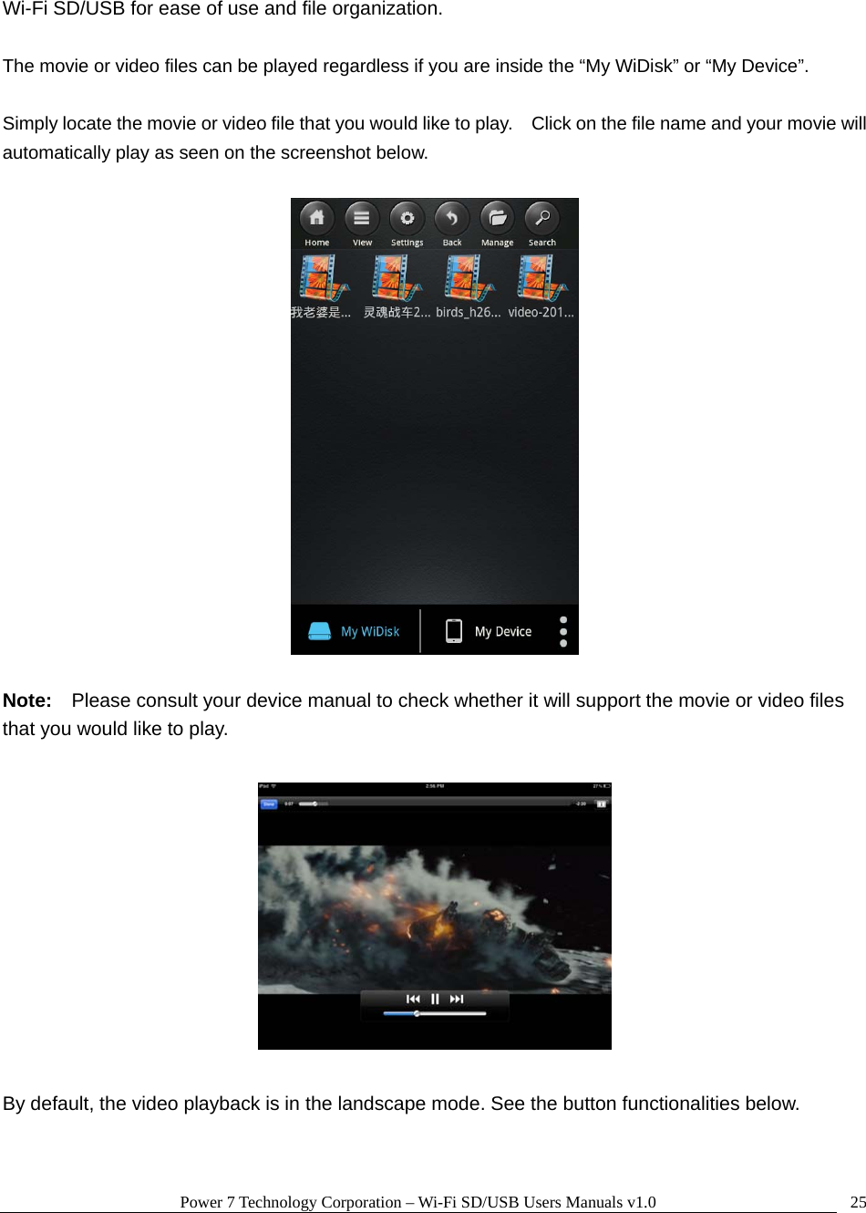 Power 7 Technology Corporation – Wi-Fi SD/USB Users Manuals v1.0  25Wi-Fi SD/USB for ease of use and file organization.  The movie or video files can be played regardless if you are inside the “My WiDisk” or “My Device”.      Simply locate the movie or video file that you would like to play.    Click on the file name and your movie will automatically play as seen on the screenshot below.    Note:  Please consult your device manual to check whether it will support the movie or video files that you would like to play.      By default, the video playback is in the landscape mode. See the button functionalities below.  