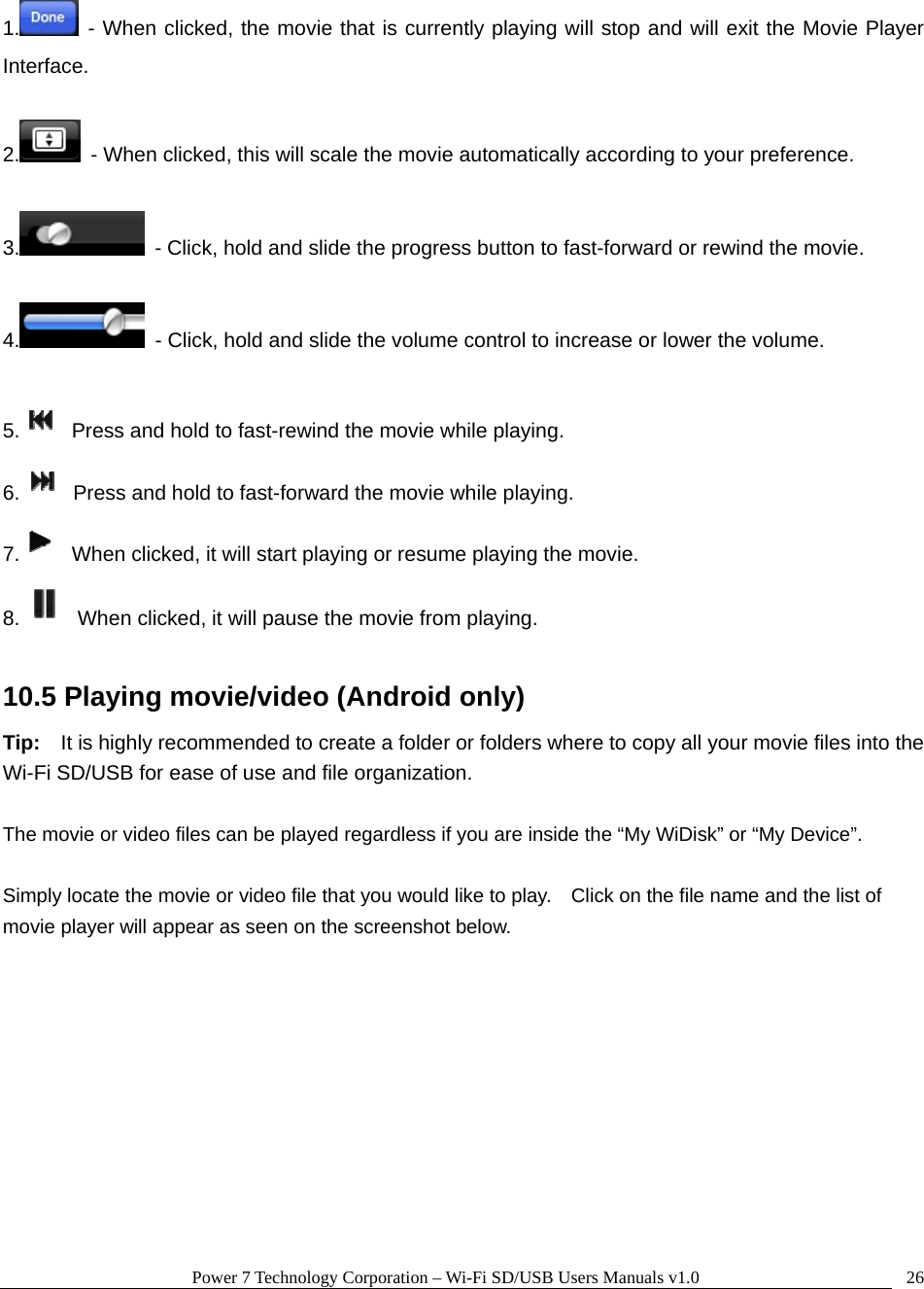 Power 7 Technology Corporation – Wi-Fi SD/USB Users Manuals v1.0  261.  - When clicked, the movie that is currently playing will stop and will exit the Movie Player Interface.  2.   - When clicked, this will scale the movie automatically according to your preference.  3.   - Click, hold and slide the progress button to fast-forward or rewind the movie.  4.   - Click, hold and slide the volume control to increase or lower the volume.  5.   Press and hold to fast-rewind the movie while playing. 6.   Press and hold to fast-forward the movie while playing. 7.   When clicked, it will start playing or resume playing the movie. 8.   When clicked, it will pause the movie from playing.  10.5 Playing movie/video (Android only) Tip:    It is highly recommended to create a folder or folders where to copy all your movie files into the Wi-Fi SD/USB for ease of use and file organization.  The movie or video files can be played regardless if you are inside the “My WiDisk” or “My Device”.      Simply locate the movie or video file that you would like to play.    Click on the file name and the list of movie player will appear as seen on the screenshot below.  