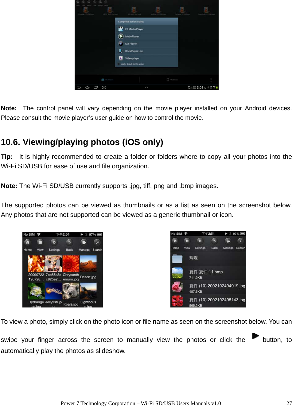 Power 7 Technology Corporation – Wi-Fi SD/USB Users Manuals v1.0  27  Note:  The control panel will vary depending on the movie player installed on your Android devices.  Please consult the movie player’s user guide on how to control the movie.  10.6. Viewing/playing photos (iOS only) Tip:  It is highly recommended to create a folder or folders where to copy all your photos into the Wi-Fi SD/USB for ease of use and file organization.  Note: The Wi-Fi SD/USB currently supports .jpg, tiff, png and .bmp images.    The supported photos can be viewed as thumbnails or as a list as seen on the screenshot below.  Any photos that are not supported can be viewed as a generic thumbnail or icon.           To view a photo, simply click on the photo icon or file name as seen on the screenshot below. You can swipe your finger across the screen to manually view the photos or click the  button, to automatically play the photos as slideshow.     