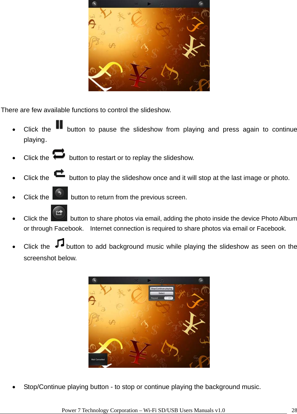 Power 7 Technology Corporation – Wi-Fi SD/USB Users Manuals v1.0  28  There are few available functions to control the slideshow.   • Click the button to pause the slideshow from playing and press again to continue playing． • Click the    button to restart or to replay the slideshow.   • Click the    button to play the slideshow once and it will stop at the last image or photo. • Click the    button to return from the previous screen. • Click the    button to share photos via email, adding the photo inside the device Photo Album or through Facebook.    Internet connection is required to share photos via email or Facebook. • Click the  button to add background music while playing the slideshow as seen on the screenshot below.    •  Stop/Continue playing button - to stop or continue playing the background music.  