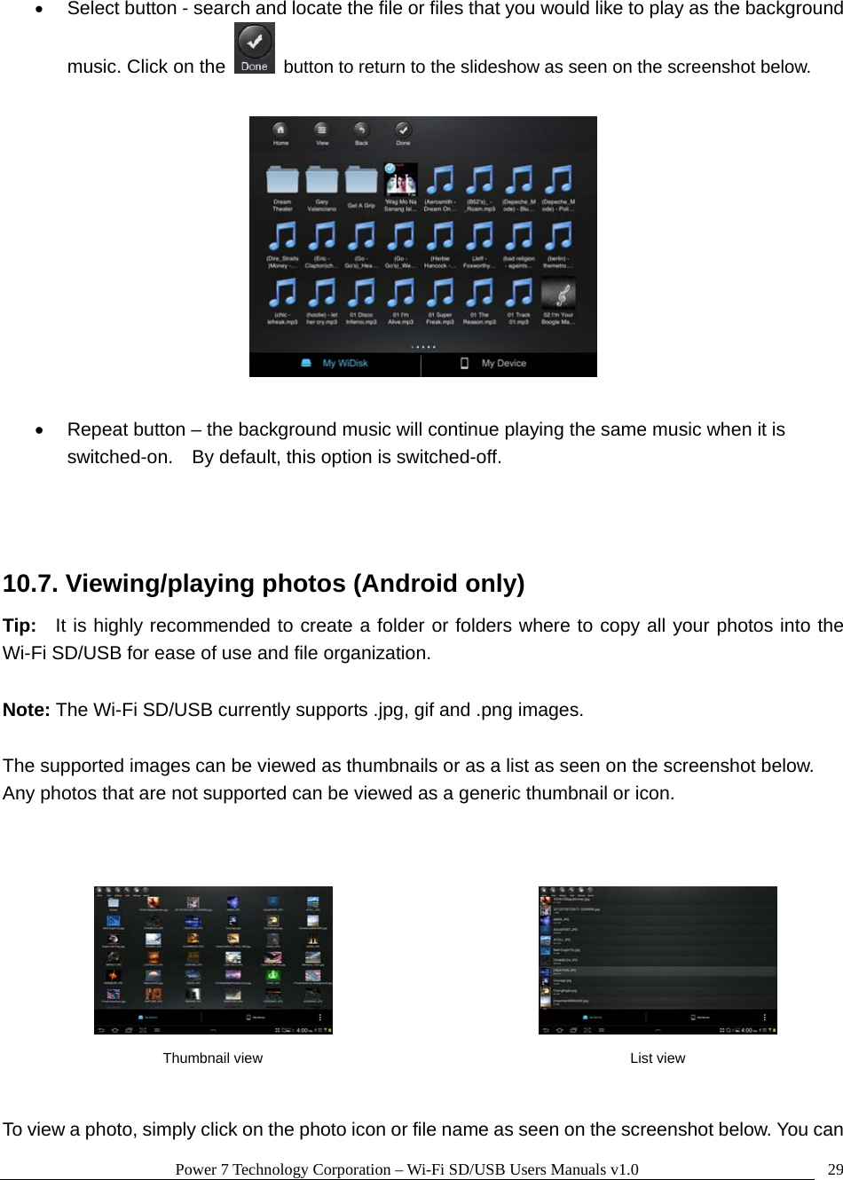 Power 7 Technology Corporation – Wi-Fi SD/USB Users Manuals v1.0  29• Select button - search and locate the file or files that you would like to play as the background music. Click on the    button to return to the slideshow as seen on the screenshot below.    •  Repeat button – the background music will continue playing the same music when it is switched-on.    By default, this option is switched-off.     10.7. Viewing/playing photos (Android only) Tip:  It is highly recommended to create a folder or folders where to copy all your photos into the Wi-Fi SD/USB for ease of use and file organization.  Note: The Wi-Fi SD/USB currently supports .jpg, gif and .png images.    The supported images can be viewed as thumbnails or as a list as seen on the screenshot below.   Any photos that are not supported can be viewed as a generic thumbnail or icon.           To view a photo, simply click on the photo icon or file name as seen on the screenshot below. You can  Thumbnail view  List view 