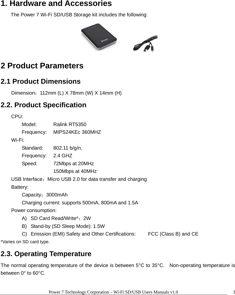 Power 7 Technology Corporation – Wi-Fi SD/USB Users Manuals v1.0  3  1. Hardware and Accessories The Power 7 Wi-Fi SD/USB Storage kit includes the following:         2 Product Parameters   2.1 Product Dimensions  Dimension：112mm (L) X 78mm (W) X 14mm (H) 2.2. Product Specification     CPU:       Model:  Ralink RT5350  Frequency: MIPS24KEc 360MHZ     Wi-Fi:         Standard: 802.11 b/g/n,  Frequency: 2.4 GHZ   Speed:    72Mbps at 20MHz     150Mbps at 40MHz     USB Interface：Micro USB 2.0 for data transfer and charging    Battery:    Capacity：3000mAh     Charging current: supports 500mA, 800mA and 1.5A     Power consumption: A)  SD Card Read/Write*：2W B)  Stand-by (SD Sleep Mode): 1.5W C)  Emission (EMI) Safety and Other Certifications:   FCC (Class B) and CE *Varies on SD card type. 2.3. Operating Temperature The normal operating temperature of the device is between 5°C to 35°C.    Non-operating temperature is between 0° to 60°C.      