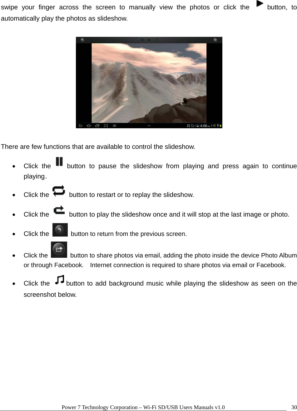 Power 7 Technology Corporation – Wi-Fi SD/USB Users Manuals v1.0  30swipe your finger across the screen to manually view the photos or click the  button, to automatically play the photos as slideshow.      There are few functions that are available to control the slideshow.   • Click the button to pause the slideshow from playing and press again to continue playing． • Click the    button to restart or to replay the slideshow.   • Click the    button to play the slideshow once and it will stop at the last image or photo. • Click the    button to return from the previous screen. • Click the    button to share photos via email, adding the photo inside the device Photo Album or through Facebook.    Internet connection is required to share photos via email or Facebook. • Click the  button to add background music while playing the slideshow as seen on the screenshot below.  