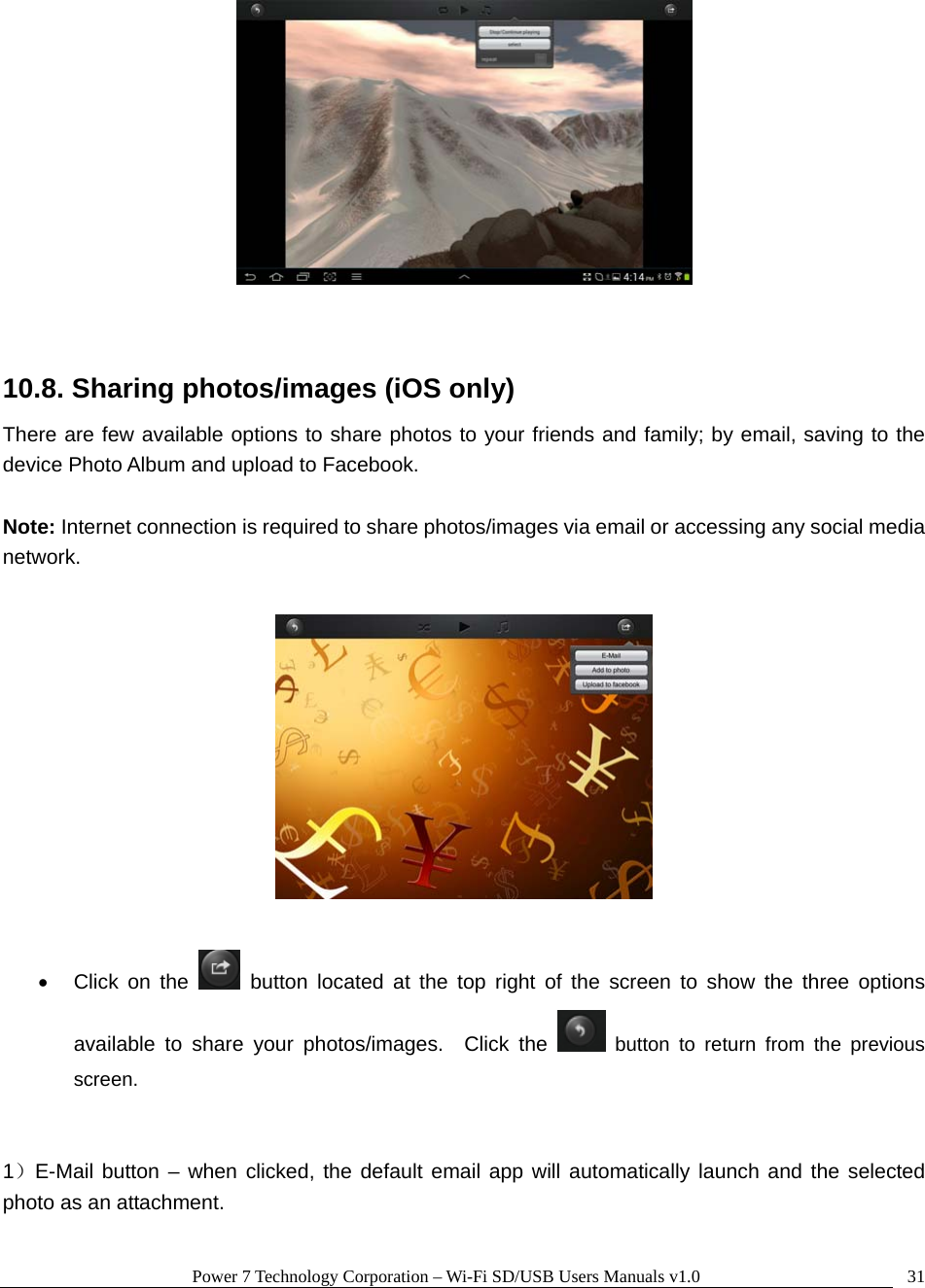 Power 7 Technology Corporation – Wi-Fi SD/USB Users Manuals v1.0  31  10.8. Sharing photos/images (iOS only) There are few available options to share photos to your friends and family; by email, saving to the device Photo Album and upload to Facebook.    Note: Internet connection is required to share photos/images via email or accessing any social media network.    • Click on the   button located at the top right of the screen to show the three options available to share your photos/images.  Click the   button to return from the previous screen.   1）E-Mail button – when clicked, the default email app will automatically launch and the selected photo as an attachment.    