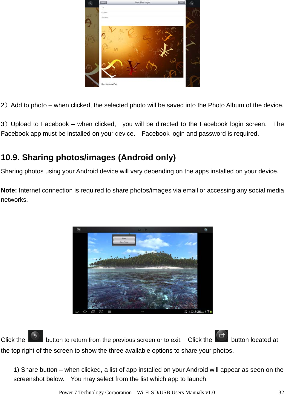 Power 7 Technology Corporation – Wi-Fi SD/USB Users Manuals v1.0  32  2）Add to photo – when clicked, the selected photo will be saved into the Photo Album of the device.  3）Upload to Facebook – when clicked,  you will be directed to the Facebook login screen.  The Facebook app must be installed on your device.    Facebook login and password is required.  10.9. Sharing photos/images (Android only) Sharing photos using your Android device will vary depending on the apps installed on your device.      Note: Internet connection is required to share photos/images via email or accessing any social media networks.     Click the    button to return from the previous screen or to exit.    Click the    button located at the top right of the screen to show the three available options to share your photos.  1) Share button – when clicked, a list of app installed on your Android will appear as seen on the screenshot below.    You may select from the list which app to launch. 