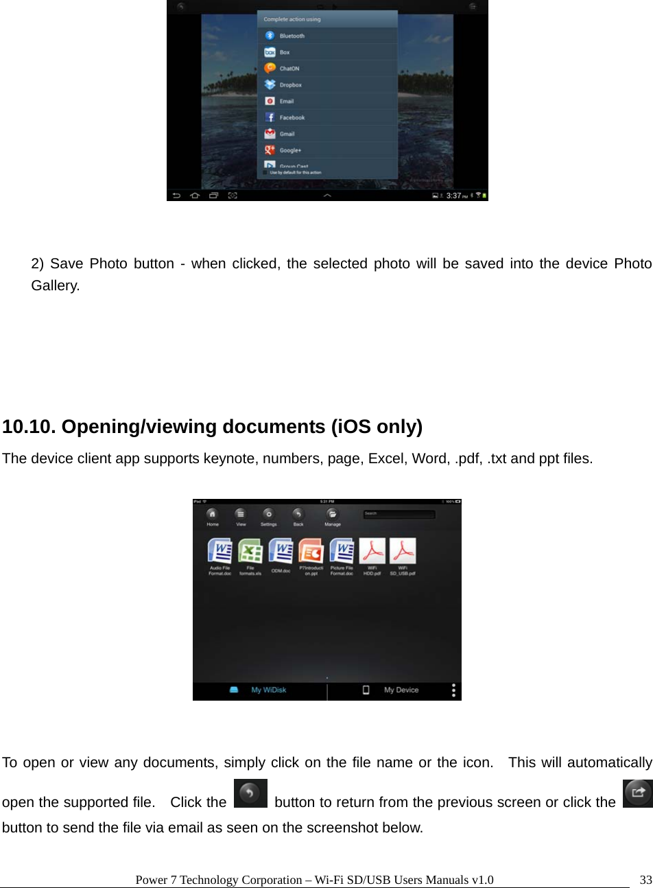 Power 7 Technology Corporation – Wi-Fi SD/USB Users Manuals v1.0  33    2) Save Photo button - when clicked, the selected photo will be saved into the device Photo Gallery.    10.10. Opening/viewing documents (iOS only) The device client app supports keynote, numbers, page, Excel, Word, .pdf, .txt and ppt files.       To open or view any documents, simply click on the file name or the icon.  This will automatically open the supported file.    Click the    button to return from the previous screen or click the   button to send the file via email as seen on the screenshot below.  