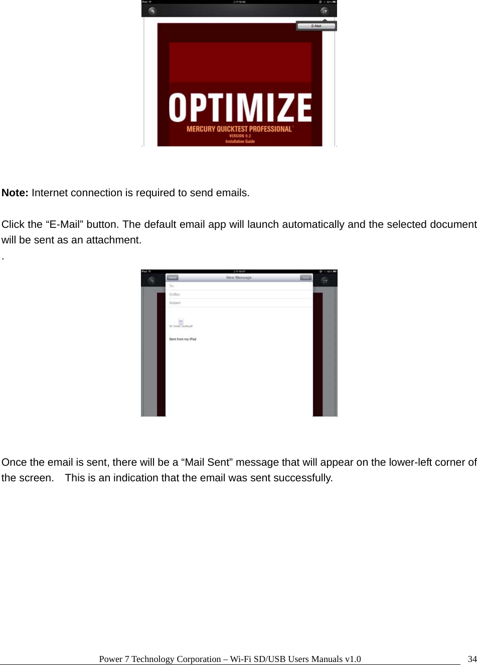 Power 7 Technology Corporation – Wi-Fi SD/USB Users Manuals v1.0  34   Note: Internet connection is required to send emails.    Click the “E-Mail” button. The default email app will launch automatically and the selected document will be sent as an attachment. .    Once the email is sent, there will be a “Mail Sent” message that will appear on the lower-left corner of the screen.    This is an indication that the email was sent successfully.  