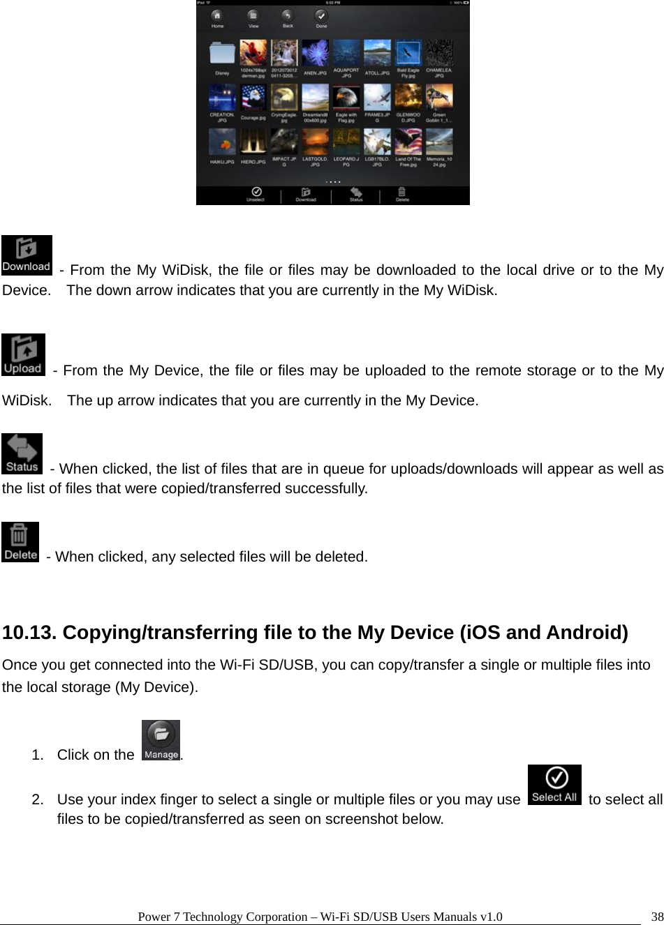 Power 7 Technology Corporation – Wi-Fi SD/USB Users Manuals v1.0  38   - From the My WiDisk, the file or files may be downloaded to the local drive or to the My Device.    The down arrow indicates that you are currently in the My WiDisk.   - From the My Device, the file or files may be uploaded to the remote storage or to the My WiDisk.    The up arrow indicates that you are currently in the My Device.    - When clicked, the list of files that are in queue for uploads/downloads will appear as well as the list of files that were copied/transferred successfully.    - When clicked, any selected files will be deleted.  10.13. Copying/transferring file to the My Device (iOS and Android) Once you get connected into the Wi-Fi SD/USB, you can copy/transfer a single or multiple files into the local storage (My Device).      1. Click on the  . 2.  Use your index finger to select a single or multiple files or you may use   to select all files to be copied/transferred as seen on screenshot below.  