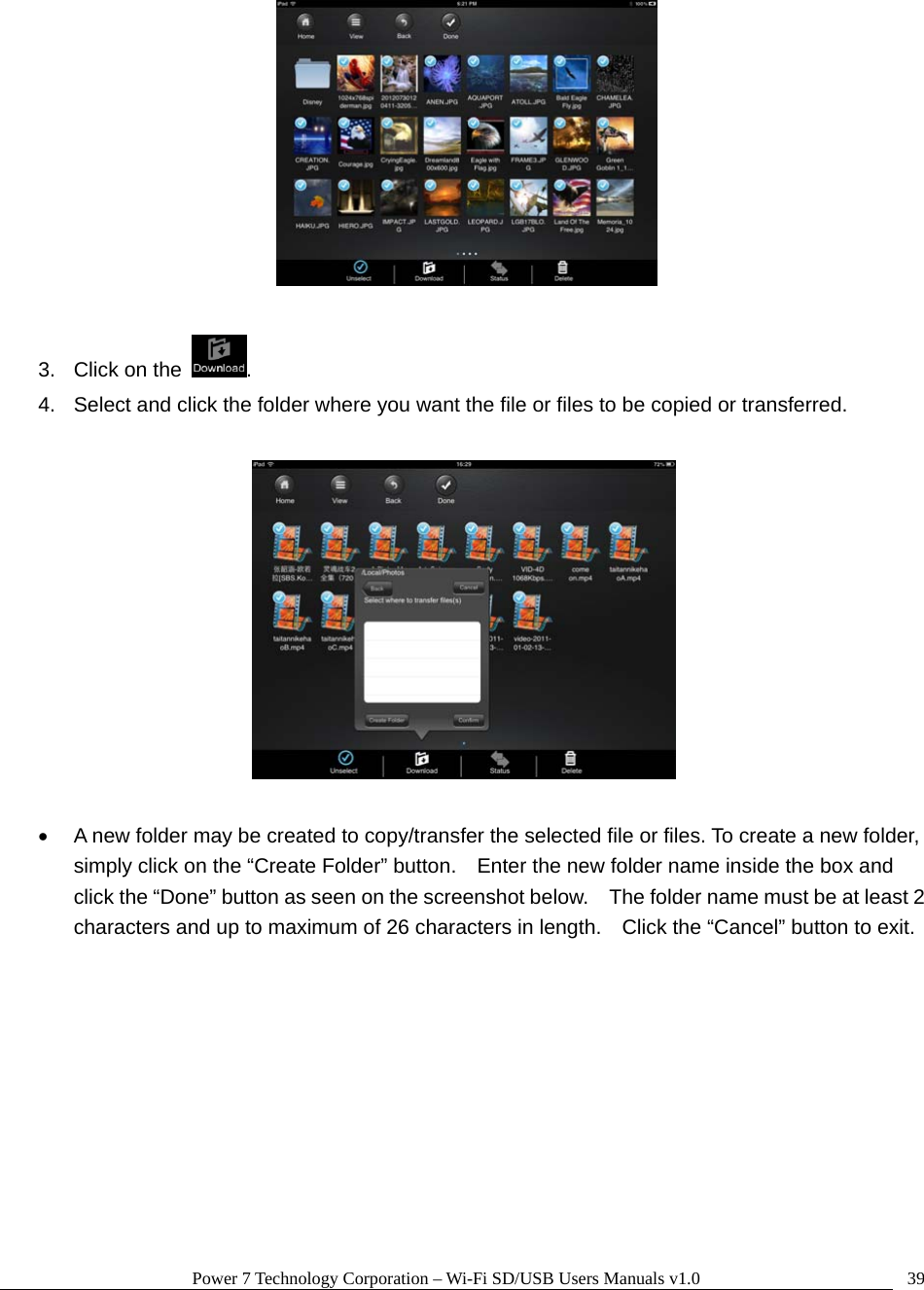 Power 7 Technology Corporation – Wi-Fi SD/USB Users Manuals v1.0  39  3.  Click on the  .   4.  Select and click the folder where you want the file or files to be copied or transferred.      •  A new folder may be created to copy/transfer the selected file or files. To create a new folder, simply click on the “Create Folder” button.    Enter the new folder name inside the box and click the “Done” button as seen on the screenshot below.    The folder name must be at least 2 characters and up to maximum of 26 characters in length.    Click the “Cancel” button to exit.  