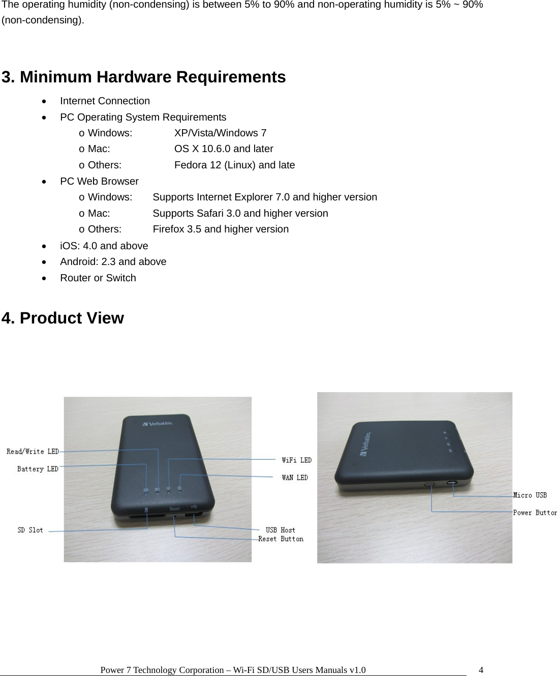 Power 7 Technology Corporation – Wi-Fi SD/USB Users Manuals v1.0  4The operating humidity (non-condensing) is between 5% to 90% and non-operating humidity is 5% ~ 90% (non-condensing).  3. Minimum Hardware Requirements   • Internet Connection •  PC Operating System Requirements o Windows:    XP/Vista/Windows 7 o Mac:      OS X 10.6.0 and later o Others:      Fedora 12 (Linux) and late • PC Web Browser o Windows:  Supports Internet Explorer 7.0 and higher version o Mac:    Supports Safari 3.0 and higher version o Others:    Firefox 3.5 and higher version •  iOS: 4.0 and above •  Android: 2.3 and above •  Router or Switch  4. Product View   