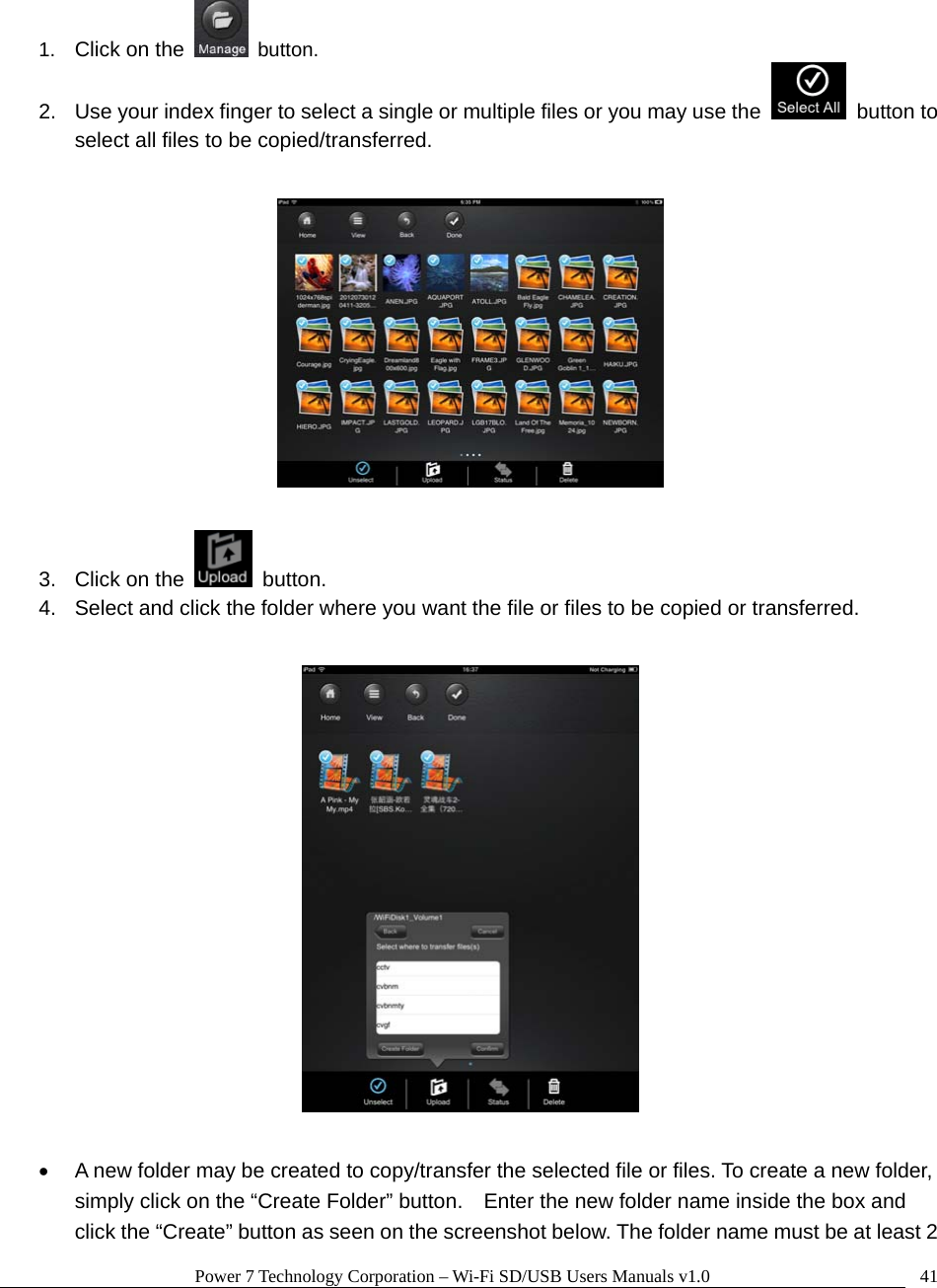 Power 7 Technology Corporation – Wi-Fi SD/USB Users Manuals v1.0  41 1.  Click on the  button. 2.  Use your index finger to select a single or multiple files or you may use the   button to select all files to be copied/transferred.    3.  Click on the   button.   4.  Select and click the folder where you want the file or files to be copied or transferred.      •  A new folder may be created to copy/transfer the selected file or files. To create a new folder, simply click on the “Create Folder” button.    Enter the new folder name inside the box and click the “Create” button as seen on the screenshot below. The folder name must be at least 2 