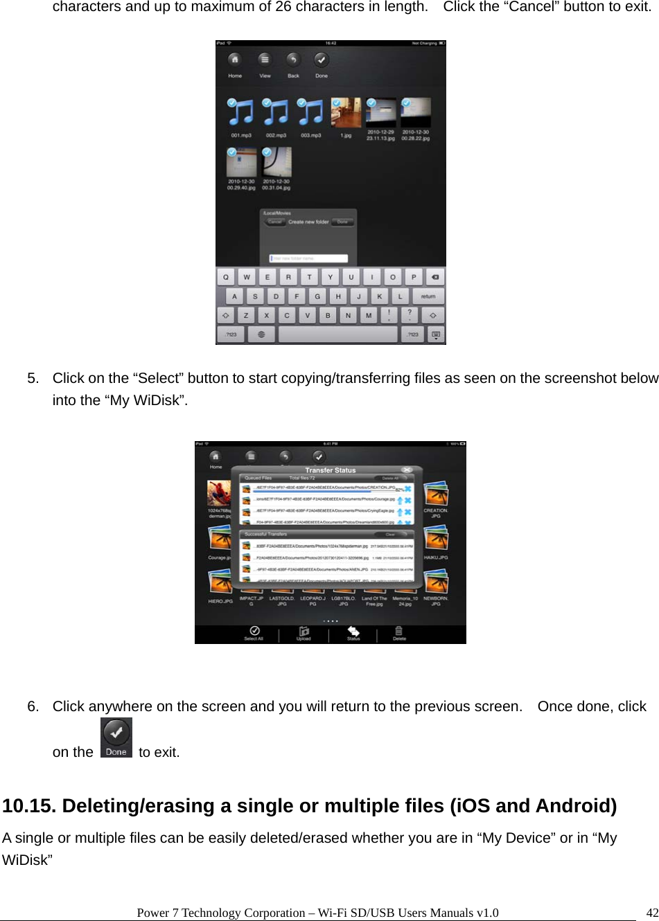 Power 7 Technology Corporation – Wi-Fi SD/USB Users Manuals v1.0  42characters and up to maximum of 26 characters in length.    Click the “Cancel” button to exit.    5.  Click on the “Select” button to start copying/transferring files as seen on the screenshot below into the “My WiDisk”.     6.  Click anywhere on the screen and you will return to the previous screen.    Once done, click on the   to exit.  10.15. Deleting/erasing a single or multiple files (iOS and Android) A single or multiple files can be easily deleted/erased whether you are in “My Device” or in “My WiDisk”  