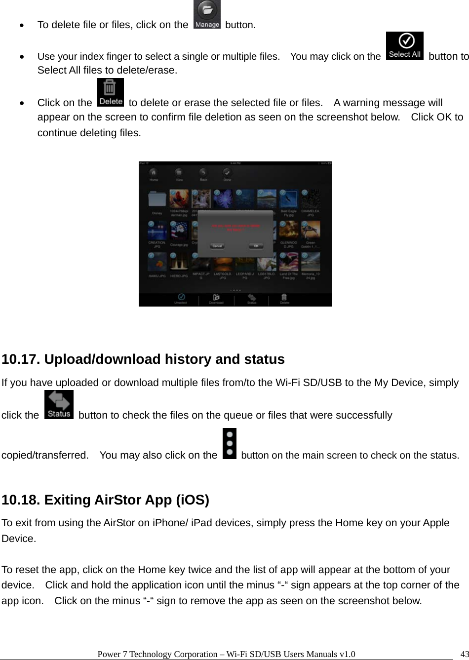 Power 7 Technology Corporation – Wi-Fi SD/USB Users Manuals v1.0  43• To delete file or files, click on the  button. • Use your index finger to select a single or multiple files.    You may click on the   button to Select All files to delete/erase. •  Click on the    to delete or erase the selected file or files.    A warning message will appear on the screen to confirm file deletion as seen on the screenshot below.    Click OK to continue deleting files.     10.17. Upload/download history and status If you have uploaded or download multiple files from/to the Wi-Fi SD/USB to the My Device, simply click the    button to check the files on the queue or files that were successfully copied/transferred.    You may also click on the    button on the main screen to check on the status.  10.18. Exiting AirStor App (iOS) To exit from using the AirStor on iPhone/ iPad devices, simply press the Home key on your Apple Device.    To reset the app, click on the Home key twice and the list of app will appear at the bottom of your device.    Click and hold the application icon until the minus “-“ sign appears at the top corner of the app icon.    Click on the minus “-“ sign to remove the app as seen on the screenshot below.  