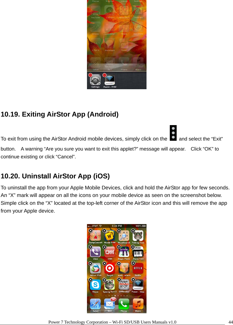 Power 7 Technology Corporation – Wi-Fi SD/USB Users Manuals v1.0  44  10.19. Exiting AirStor App (Android) To exit from using the AirStor Android mobile devices, simply click on the   and select the “Exit” button.    A warning “Are you sure you want to exit this applet?” message will appear.    Click “OK” to continue existing or click “Cancel”.  10.20. Uninstall AirStor App (iOS) To uninstall the app from your Apple Mobile Devices, click and hold the AirStor app for few seconds.   An “X” mark will appear on all the icons on your mobile device as seen on the screenshot below.   Simple click on the “X” located at the top-left corner of the AirStor icon and this will remove the app from your Apple device.   