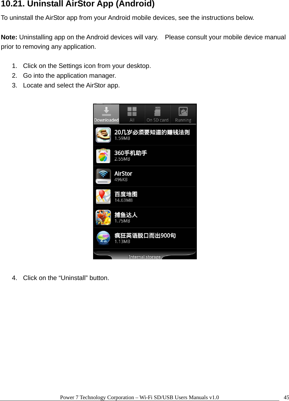 Power 7 Technology Corporation – Wi-Fi SD/USB Users Manuals v1.0  4510.21. Uninstall AirStor App (Android) To uninstall the AirStor app from your Android mobile devices, see the instructions below.      Note: Uninstalling app on the Android devices will vary.    Please consult your mobile device manual prior to removing any application.  1.  Click on the Settings icon from your desktop. 2.  Go into the application manager. 3.  Locate and select the AirStor app.    4.  Click on the “Uninstall” button.  