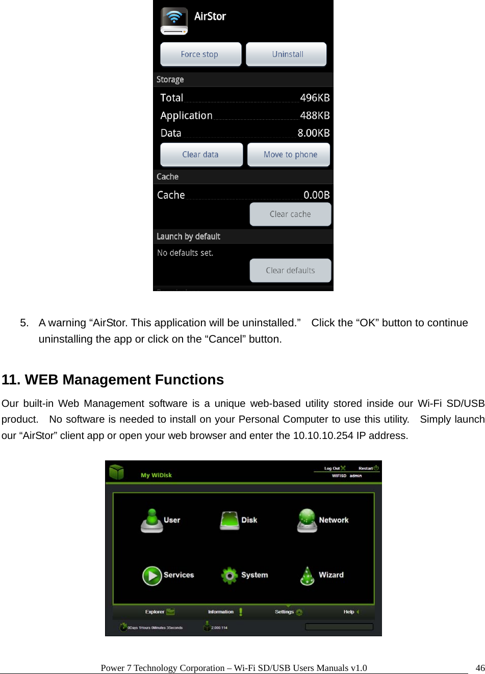 Power 7 Technology Corporation – Wi-Fi SD/USB Users Manuals v1.0  46  5.  A warning “AirStor. This application will be uninstalled.”    Click the “OK” button to continue uninstalling the app or click on the “Cancel” button.  11. WEB Management Functions Our built-in Web Management software is a unique web-based utility stored inside our Wi-Fi SD/USB product.    No software is needed to install on your Personal Computer to use this utility.   Simply launch our “AirStor” client app or open your web browser and enter the 10.10.10.254 IP address.    