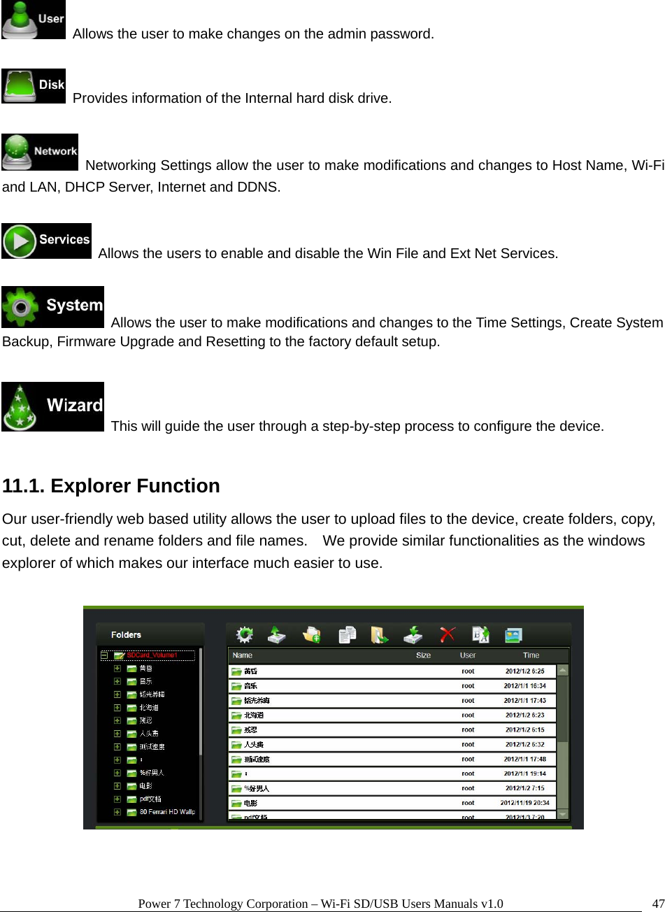 Power 7 Technology Corporation – Wi-Fi SD/USB Users Manuals v1.0  47   Allows the user to make changes on the admin password.    Provides information of the Internal hard disk drive.    Networking Settings allow the user to make modifications and changes to Host Name, Wi-Fi and LAN, DHCP Server, Internet and DDNS.    Allows the users to enable and disable the Win File and Ext Net Services.    Allows the user to make modifications and changes to the Time Settings, Create System Backup, Firmware Upgrade and Resetting to the factory default setup.    This will guide the user through a step-by-step process to configure the device.  11.1. Explorer Function Our user-friendly web based utility allows the user to upload files to the device, create folders, copy, cut, delete and rename folders and file names.    We provide similar functionalities as the windows explorer of which makes our interface much easier to use.    