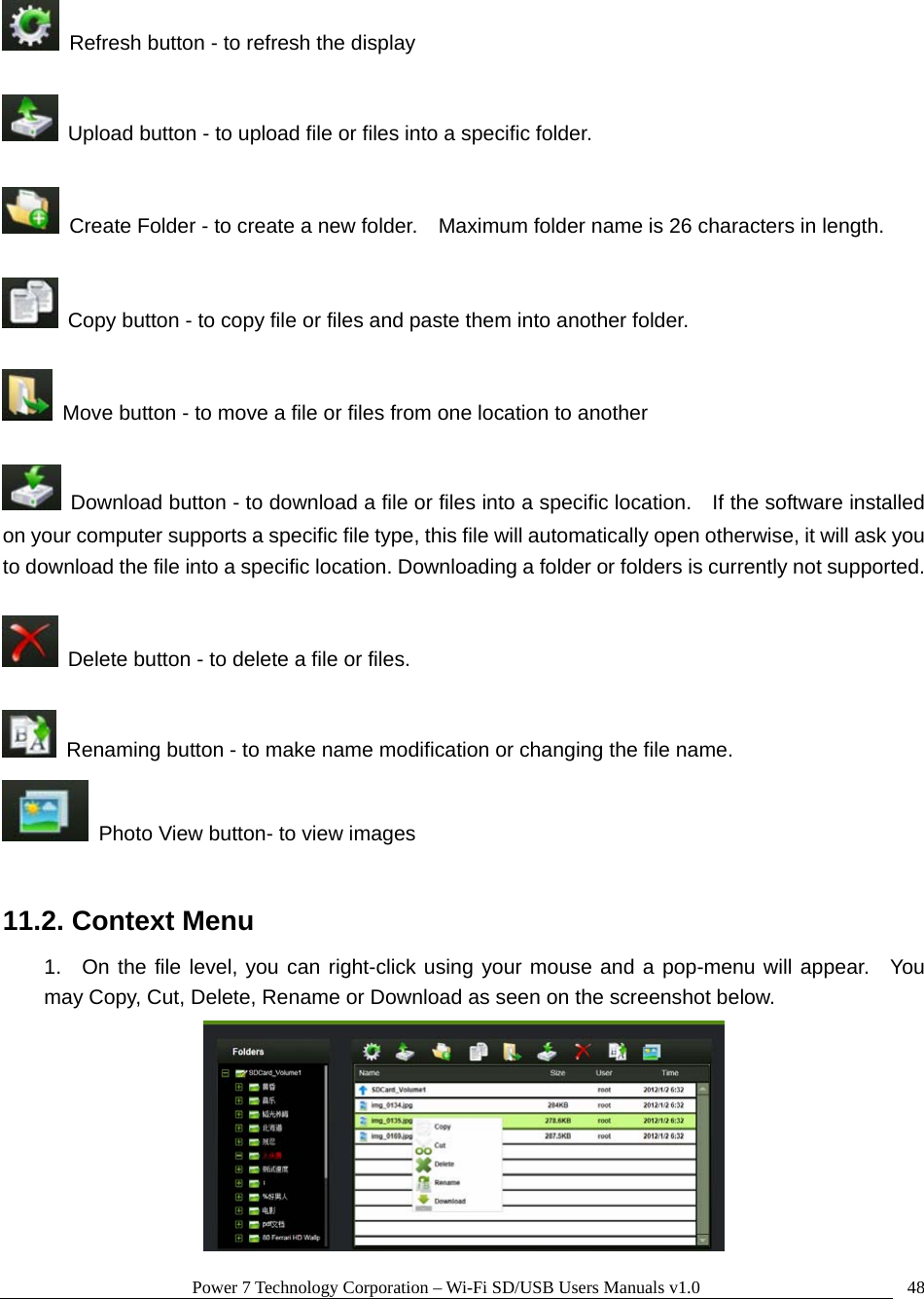 Power 7 Technology Corporation – Wi-Fi SD/USB Users Manuals v1.0  48  Refresh button - to refresh the display    Upload button - to upload file or files into a specific folder.      Create Folder - to create a new folder.    Maximum folder name is 26 characters in length.      Copy button - to copy file or files and paste them into another folder.    Move button - to move a file or files from one location to another    Download button - to download a file or files into a specific location.    If the software installed on your computer supports a specific file type, this file will automatically open otherwise, it will ask you to download the file into a specific location. Downloading a folder or folders is currently not supported.      Delete button - to delete a file or files.      Renaming button - to make name modification or changing the file name.   Photo View button- to view images  11.2. Context Menu 1.  On the file level, you can right-click using your mouse and a pop-menu will appear.  You may Copy, Cut, Delete, Rename or Download as seen on the screenshot below.  