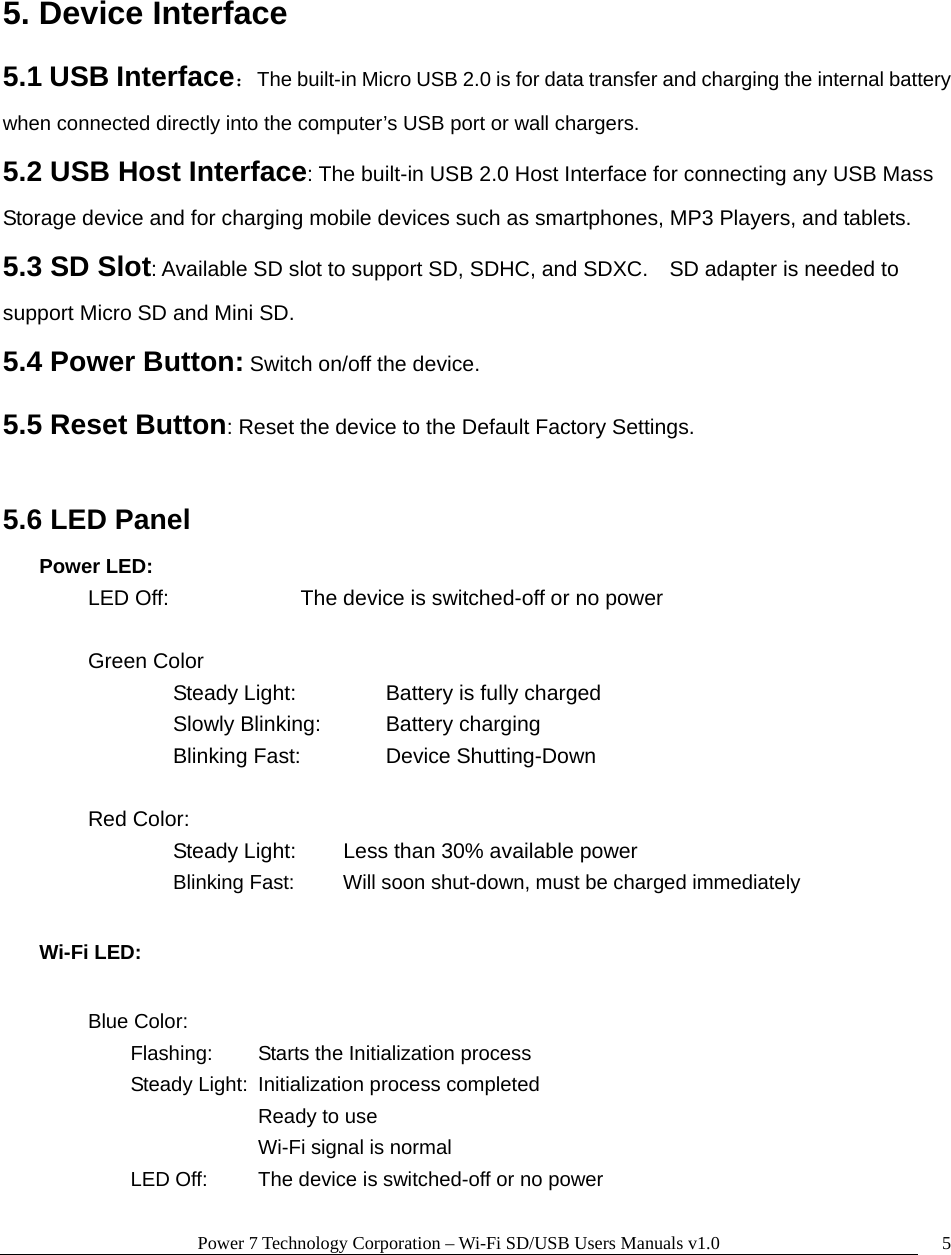 Power 7 Technology Corporation – Wi-Fi SD/USB Users Manuals v1.0  5 5. Device Interface   5.1 USB Interface：  The built-in Micro USB 2.0 is for data transfer and charging the internal battery when connected directly into the computer’s USB port or wall chargers. 5.2 USB Host Interface: The built-in USB 2.0 Host Interface for connecting any USB Mass Storage device and for charging mobile devices such as smartphones, MP3 Players, and tablets.   5.3 SD Slot: Available SD slot to support SD, SDHC, and SDXC.    SD adapter is needed to support Micro SD and Mini SD. 5.4 Power Button: Switch on/off the device. 5.5 Reset Button: Reset the device to the Default Factory Settings.  5.6 LED Panel Power LED: LED Off:       The device is switched-off or no power  Green Color    Steady Light:     Battery is fully charged    Slowly Blinking:    Battery charging    Blinking Fast:    Device Shutting-Down   Red Color:     Steady Light:   Less than 30% available power      Blinking Fast:   Will soon shut-down, must be charged immediately Wi-Fi LED:    Blue Color:   Flashing:  Starts the Initialization process     Steady Light:  Initialization process completed      Ready to use      Wi-Fi signal is normal     LED Off:   The device is switched-off or no power  