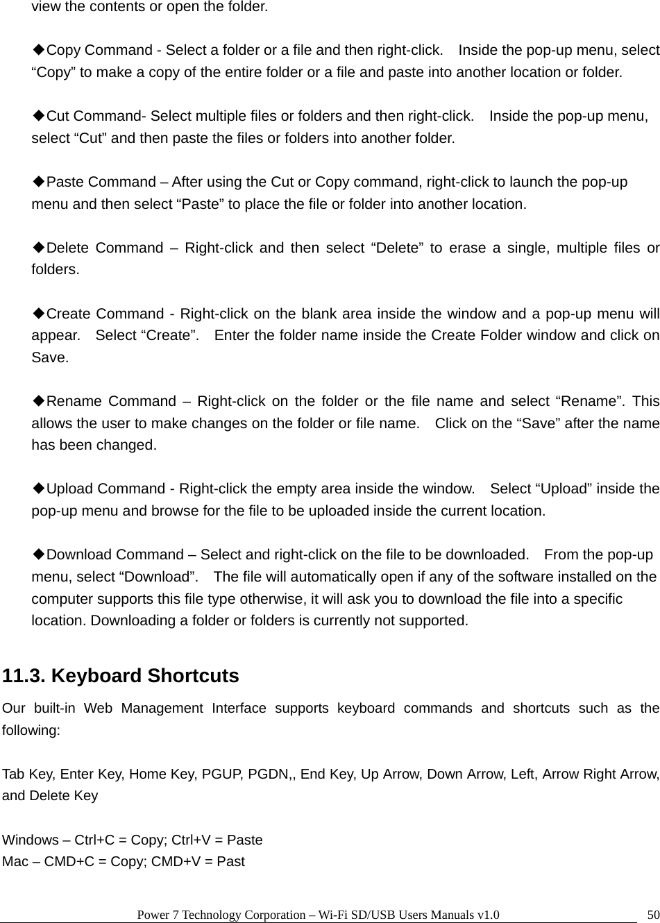 Power 7 Technology Corporation – Wi-Fi SD/USB Users Manuals v1.0  50view the contents or open the folder.  ◆Copy Command - Select a folder or a file and then right-click.    Inside the pop-up menu, select “Copy” to make a copy of the entire folder or a file and paste into another location or folder.  ◆Cut Command- Select multiple files or folders and then right-click.    Inside the pop-up menu, select “Cut” and then paste the files or folders into another folder.    ◆Paste Command – After using the Cut or Copy command, right-click to launch the pop-up menu and then select “Paste” to place the file or folder into another location.  ◆Delete Command – Right-click and then select “Delete” to erase a single, multiple files or folders.   ◆Create Command - Right-click on the blank area inside the window and a pop-up menu will appear.    Select “Create”.    Enter the folder name inside the Create Folder window and click on Save.  ◆Rename Command – Right-click on the folder or the file name and select “Rename”. This allows the user to make changes on the folder or file name.    Click on the “Save” after the name has been changed.  ◆Upload Command - Right-click the empty area inside the window.    Select “Upload” inside the pop-up menu and browse for the file to be uploaded inside the current location.    ◆Download Command – Select and right-click on the file to be downloaded.    From the pop-up menu, select “Download”.    The file will automatically open if any of the software installed on the computer supports this file type otherwise, it will ask you to download the file into a specific location. Downloading a folder or folders is currently not supported.    11.3. Keyboard Shortcuts Our built-in Web Management Interface supports keyboard commands and shortcuts such as the following:  Tab Key, Enter Key, Home Key, PGUP, PGDN,, End Key, Up Arrow, Down Arrow, Left, Arrow Right Arrow, and Delete Key  Windows – Ctrl+C = Copy; Ctrl+V = Paste Mac – CMD+C = Copy; CMD+V = Past  