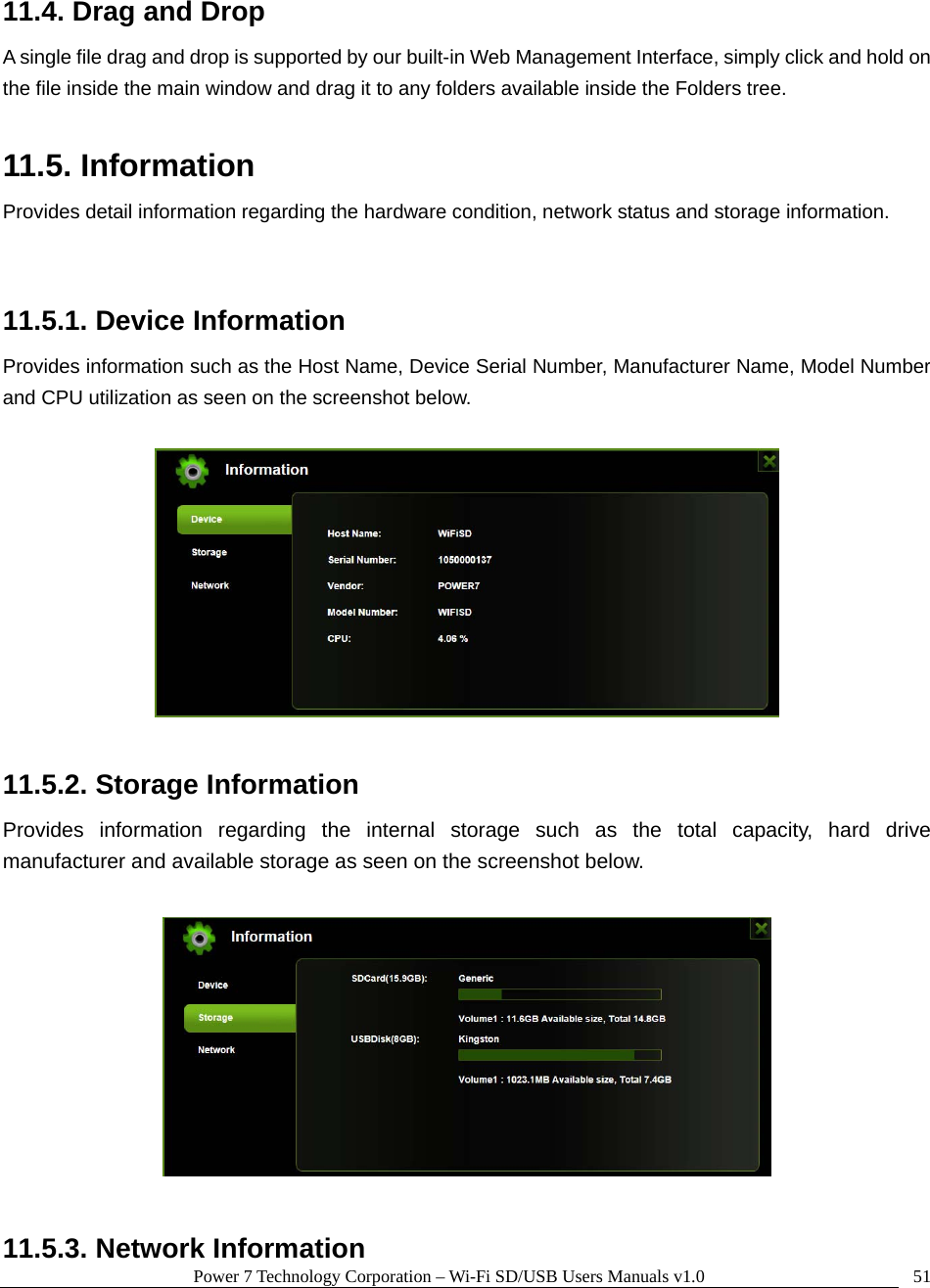 Power 7 Technology Corporation – Wi-Fi SD/USB Users Manuals v1.0  5111.4. Drag and Drop A single file drag and drop is supported by our built-in Web Management Interface, simply click and hold on the file inside the main window and drag it to any folders available inside the Folders tree.    11.5. Information Provides detail information regarding the hardware condition, network status and storage information.  11.5.1. Device Information Provides information such as the Host Name, Device Serial Number, Manufacturer Name, Model Number and CPU utilization as seen on the screenshot below.      11.5.2. Storage Information Provides information regarding the internal storage such as the total capacity, hard drive manufacturer and available storage as seen on the screenshot below.    11.5.3. Network Information 