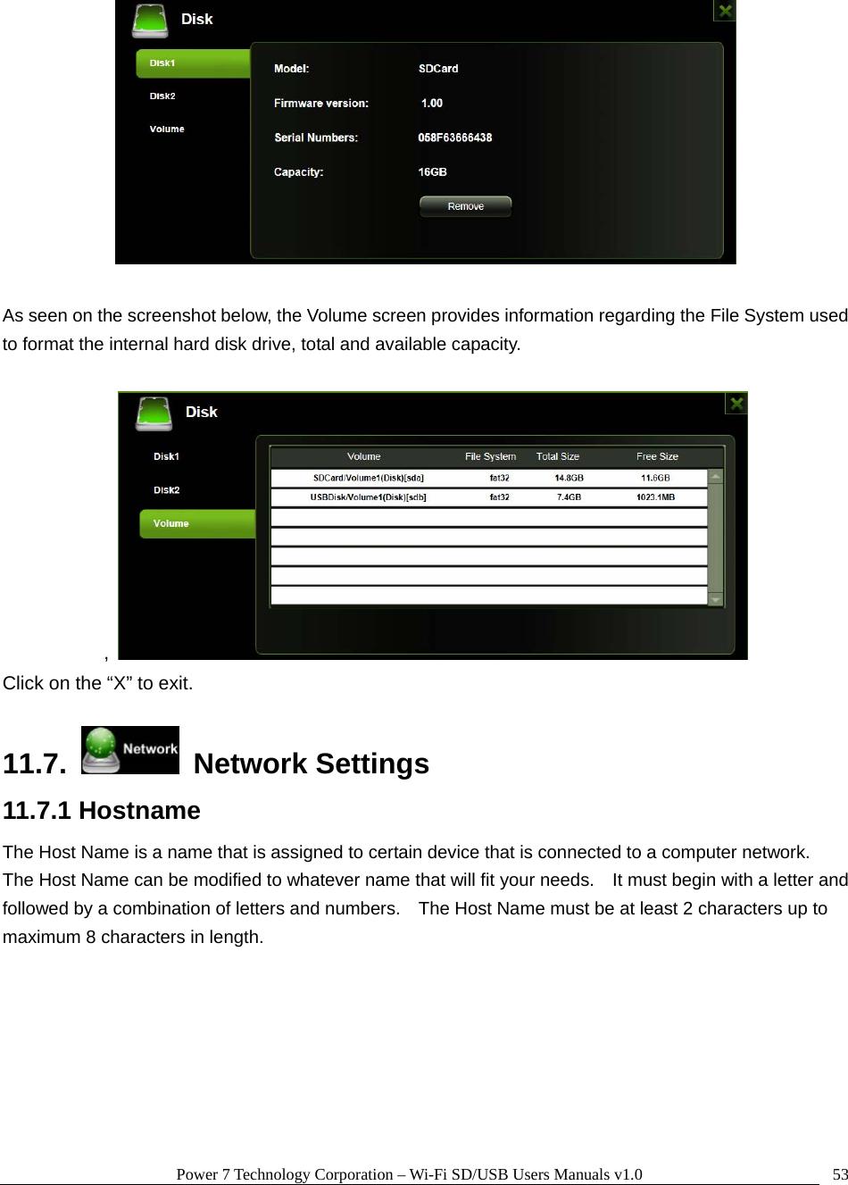 Power 7 Technology Corporation – Wi-Fi SD/USB Users Manuals v1.0  53  As seen on the screenshot below, the Volume screen provides information regarding the File System used to format the internal hard disk drive, total and available capacity.  ,   Click on the “X” to exit.  11.7.   Network Settings 11.7.1 Hostname The Host Name is a name that is assigned to certain device that is connected to a computer network.   The Host Name can be modified to whatever name that will fit your needs.    It must begin with a letter and followed by a combination of letters and numbers.    The Host Name must be at least 2 characters up to maximum 8 characters in length.  