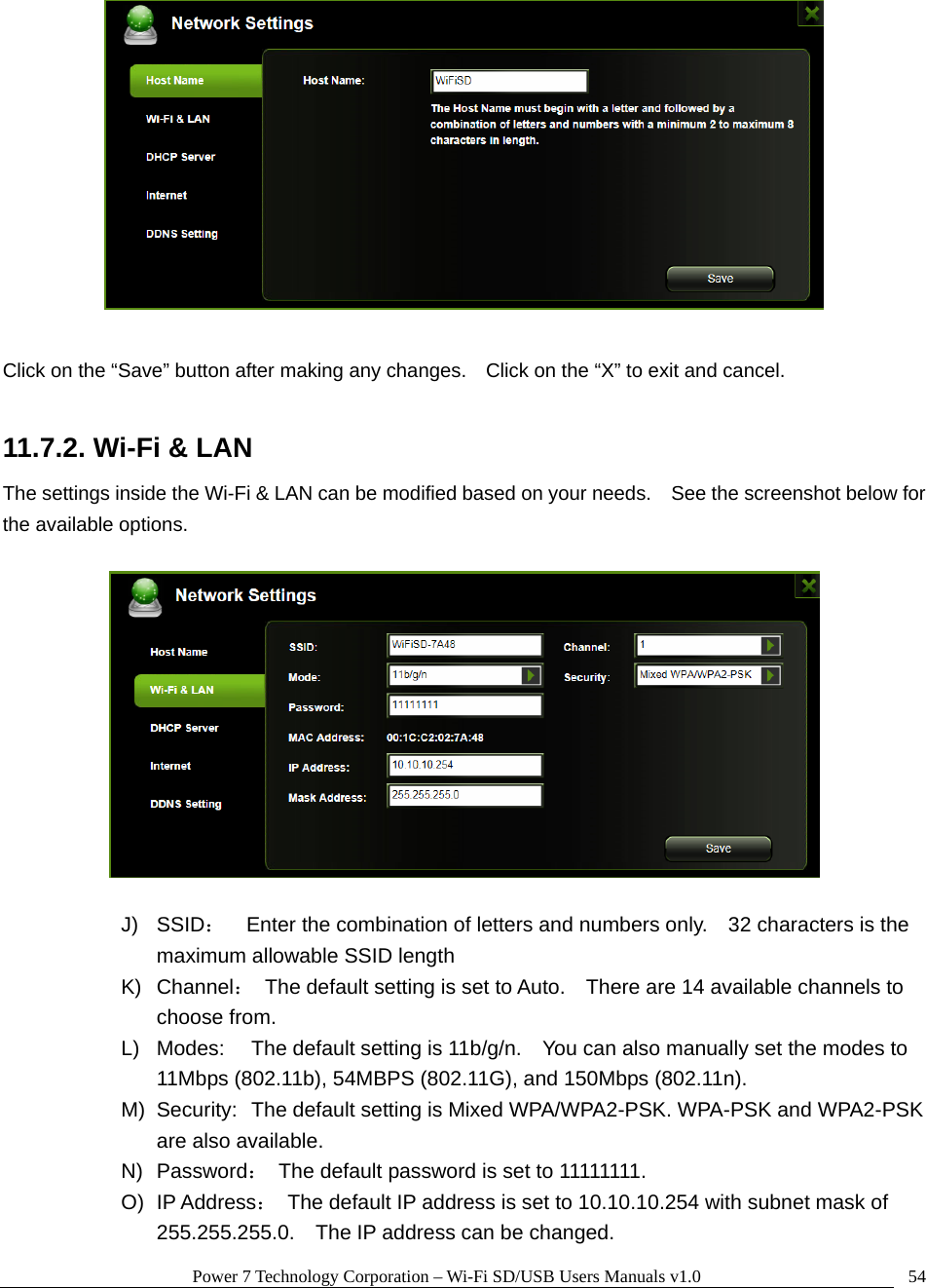 Power 7 Technology Corporation – Wi-Fi SD/USB Users Manuals v1.0  54  Click on the “Save” button after making any changes.    Click on the “X” to exit and cancel.  11.7.2. Wi-Fi &amp; LAN The settings inside the Wi-Fi &amp; LAN can be modified based on your needs.    See the screenshot below for the available options.    J) SSID：    Enter the combination of letters and numbers only.    32 characters is the maximum allowable SSID length   K) Channel：  The default setting is set to Auto.    There are 14 available channels to choose from. L)  Modes:  The default setting is 11b/g/n.    You can also manually set the modes to 11Mbps (802.11b), 54MBPS (802.11G), and 150Mbps (802.11n). M)  Security:  The default setting is Mixed WPA/WPA2-PSK. WPA-PSK and WPA2-PSK are also available. N) Password：  The default password is set to 11111111. O) IP Address：  The default IP address is set to 10.10.10.254 with subnet mask of 255.255.255.0.    The IP address can be changed. 