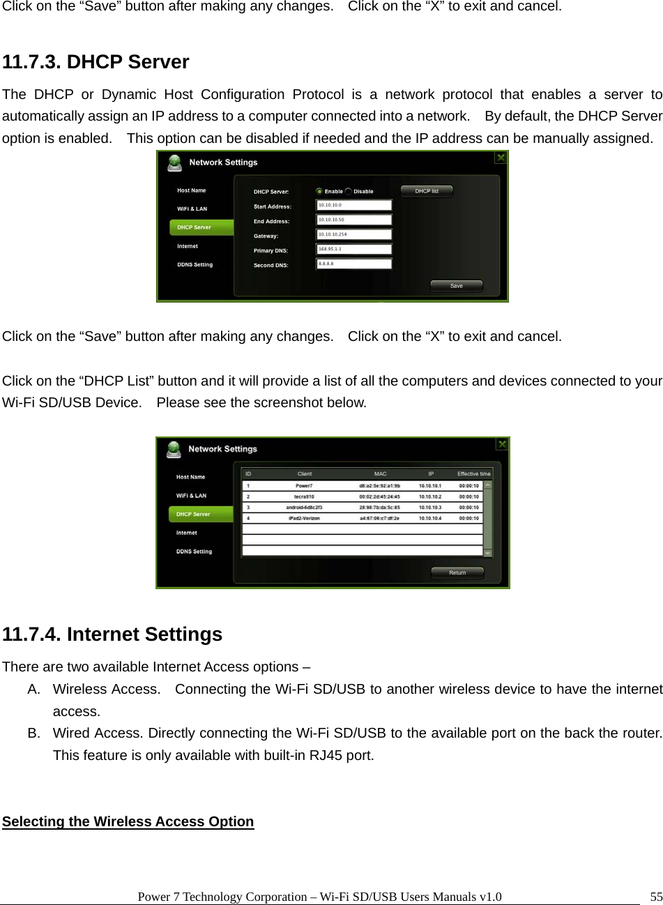 Power 7 Technology Corporation – Wi-Fi SD/USB Users Manuals v1.0  55 Click on the “Save” button after making any changes.    Click on the “X” to exit and cancel.  11.7.3. DHCP Server The DHCP or Dynamic Host Configuration Protocol is a network protocol that enables a server to automatically assign an IP address to a computer connected into a network.    By default, the DHCP Server option is enabled.    This option can be disabled if needed and the IP address can be manually assigned.   Click on the “Save” button after making any changes.    Click on the “X” to exit and cancel.  Click on the “DHCP List” button and it will provide a list of all the computers and devices connected to your Wi-Fi SD/USB Device.    Please see the screenshot below.    11.7.4. Internet Settings There are two available Internet Access options – A.  Wireless Access.    Connecting the Wi-Fi SD/USB to another wireless device to have the internet access. B.  Wired Access. Directly connecting the Wi-Fi SD/USB to the available port on the back the router. This feature is only available with built-in RJ45 port.   Selecting the Wireless Access Option 